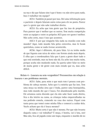 Rodas de Conversa

na rua e diz que fulano sim é que é bom e eu não sirvo para nada.
Isso é trabalhar em equipe?
ACS1: Também já passei por isso. Dei uma informação para
o paciente e depois falaram outra coisa para ele no posto. Parece
que é a gente que não sabe trabalhar direito.
ACS3: Eu acho que tem gente que faz isso de propósito.
Para parecer que é melhor que os outros. Tem muita competição
entre as equipes e entre os próprios ACS para ver quem é melhor.
Não acho certo, mas é isso que acontece.
ASC2: E por que ninguém fala nada na reunião com todo
mundo? Aqui, todo mundo fala pelos cotovelos, mas lá ficam
quietinhos, como se nada tivesse acontecido.
ACS6: Aqui é diferente, dá para falar. Lá eu tenho medo
de que fiquem com raiva de mim e me ferrem ainda mais depois.
E olha que a coordenadora fala que é para a gente dizer tudo o
que está sentindo, mas na hora não dá. Eu acho isso muito ruim,
porque acaba não mudando nada. Eu queria saber falar no meio
de muita gente e de gente com mais estudo que eu, mas acho
difícil.
Relato 4 - Loucura ou sem-vergonhice? Preconceitos em relação à
loucura e aos problemas mentais.
ACS1: Sabe, para mim o que mais tem é pessoa com problema de cabeça mesmo. Acho que é a miséria que faz isso. Tem
uma moça na minha área que é linda, parece uma bonequinha,
mas todo mundo diz que é louca. Foi abandonada pelo marido.
Ele arrumou outra dizendo que ela não sabe fazer nada direito,
fica o dia inteiro na cama, as crianças todas emporcalhadas na
rua pedindo esmola, comendo na casa dos outros. Fiquei com
tanta pena que tomei como minha filha e comecei a cuidar dela.
Vocês acham que ela é louca mesmo?
ACS2: Muito certa é que não é mesmo. Por que não levanta
daquela cama e vai trabalhar? É moça, é bonita, vai à luta, ora!
Mas não, fica ali jogada como um trapo, enquanto o marido dá no

145

 