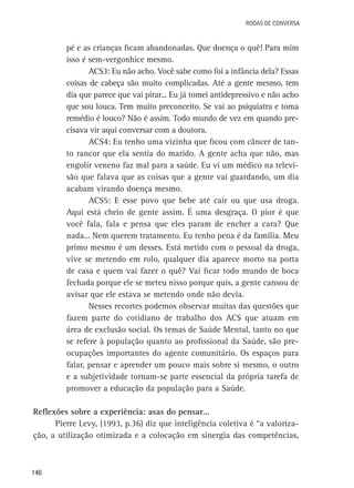 Rodas de Conversa

pé e as crianças ficam abandonadas. Que doença o quê! Para mim
isso é sem-vergonhice mesmo.
ACS3: Eu não acho. Você sabe como foi a infância dela? Essas
coisas de cabeça são muito complicadas. Até a gente mesmo, tem
dia que parece que vai pirar... Eu já tomei antidepressivo e não acho
que sou louca. Tem muito preconceito. Se vai ao psiquiatra e toma
remédio é louco? Não é assim. Todo mundo de vez em quando precisava vir aqui conversar com a doutora.
ACS4: Eu tenho uma vizinha que ficou com câncer de tanto rancor que ela sentia do marido. A gente acha que não, mas
engolir veneno faz mal para a saúde. Eu vi um médico na televisão que falava que as coisas que a gente vai guardando, um dia
acabam virando doença mesmo.
ACS5: E esse povo que bebe até cair ou que usa droga.
Aqui está cheio de gente assim. É uma desgraça. O pior é que
você fala, fala e pensa que eles param de encher a cara? Que
nada... Nem querem tratamento. Eu tenho pena é da família. Meu
primo mesmo é um desses. Está metido com o pessoal da droga,
vive se metendo em rolo, qualquer dia aparece morto na porta
de casa e quem vai fazer o quê? Vai ficar todo mundo de boca
fechada porque ele se meteu nisso porque quis, a gente cansou de
avisar que ele estava se metendo onde não devia.
Nesses recortes podemos observar muitas das questões que
fazem parte do cotidiano de trabalho dos ACS que atuam em
área de exclusão social. Os temas de Saúde Mental, tanto no que
se refere à população quanto ao profissional da Saúde, são preocupações importantes do agente comunitário. Os espaços para
falar, pensar e aprender um pouco mais sobre si mesmo, o outro
e a subjetividade tornam-se parte essencial da própria tarefa de
promover a educação da população para a Saúde.
Reflexões sobre a experiência: asas do pensar...
Pierre Levy, (1993, p.36) diz que inteligência coletiva é “a valorização, a utilização otimizada e a colocação em sinergia das competências,

146

 