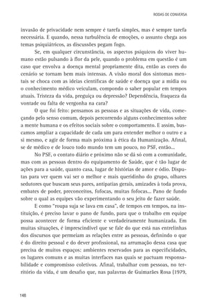 Rodas de Conversa

invasão de privacidade nem sempre é tarefa simples, mas é sempre tarefa
necessária. E quando, nessa turbulência de emoções, o assunto chega aos
temas psiquiátricos, as discussões pegam fogo.
Se, em qualquer circunstância, os aspectos psíquicos do viver humano estão pulsando à flor da pele, quando o problema em questão é um
caso que envolva a doença mental propriamente dita, então as cores do
cenário se tornam bem mais intensas. A visão moral dos sintomas mentais se choca com as ideias científicas de saúde e doença que a mídia ou
o conhecimento médico veiculam, compondo o saber popular em tempos
atuais. Tristeza da vida, preguiça ou depressão? Dependência, fraqueza da
vontade ou falta de vergonha na cara?
O que foi feito: pensamos as pessoas e as situações de vida, começando pelo senso comum, depois percorrendo alguns conhecimentos sobre
a mente humana e os efeitos sociais sobre o comportamento. E assim, buscamos ampliar a capacidade de cada um para entender melhor o outro e a
si mesmo, e agir de forma mais próxima à ética da Humanização. Afinal,
se de médico e de louco todo mundo tem um pouco, no PSF, então...
No PSF, o contato diário e próximo não se dá só com a comunidade,
mas com as pessoas dentro do equipamento de Saúde, que é tão lugar de
ações para a saúde, quanto casa, lugar de histórias de amor e ódio. Disputas para ver quem vai ser o melhor e mais queridinho do grupo, olhares
sedutores que buscam seus pares, antipatias gerais, amizades à toda prova,
embates de poder, preconceitos, fofocas, muitas fofocas... Pano de fundo
sobre o qual as equipes vão experimentando o seu jeito de fazer saúde.
E como “roupa suja se lava em casa”, de tempos em tempos, na instituição, é preciso lavar o pano de fundo, para que o trabalho em equipe
possa acontecer de forma eficiente e verdadeiramente humanizada. Em
muitas situações, é imprescindível que se fale do que está nas entrelinhas
dos discursos que permeiam as relações entre as pessoas, definindo o que
é do direito pessoal e do dever profissional, na arrumação dessa casa que
precisa de muitos espaços: ambientes reservados para as especificidades,
os lugares comuns e as muitas interfaces nas quais se pactuam responsabilidade e compromisso coletivos. Afinal, trabalhar com pessoas, no território da vida, é um desafio que, nas palavras de Guimarães Rosa (1979,

148

 
