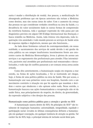HUMANIZAÇÃO: A ESSÊNCIA DA AÇÃO TÉCNICA E ÉTICA NAS PRÁTICAS DE SAÚDE

outra é mudar a distribuição de renda). Aos poucos, a medicalização foi
abrangendo problemas que em épocas anteriores não teriam a Medicina
como destino, mas sim outras áreas do saber. Com o aumento da crença
das pessoas no que consideram verdades científicas na área da Saúde, e a
decadência do valor socialmente dado às outras formas de compreensão
da existência humana, toda e qualquer expressão da vida passa por um
diagnóstico previsto em algum CID (Código Internacional das Doenças), e
busca remédio na Medicina. Assim, toda tristeza vira depressão, toda inquietação vira ansiedade e todo mundo procura os serviços de Saúde atrás
de respostas rápidas e deglutíveis, mesmo que não funcionem...
Ao lado desse fenômeno cultural da contemporaneidade, em nossa
realidade, o sucateamento dos serviços de saúde devido à má gestão da
coisa pública ou aos sempre insuficientes investimentos frente aos crescentes custos da Medicina Biotecnológica, levou à pletora do acesso aos
serviços e ao esgotamento dos profissionais para atender. Filas intermináveis, pacientes mal atendidos por profissionais mal remunerados e desvalorizados, e todo tipo de conflito passaram a ser comuns nessa arena assim
armada.
Como dito anteriormente, a humanização surgiu em resposta a esse
enredo, na forma de ações localizadas, e foi se instituindo até chegar,
hoje, à forma de uma política pública na área da Saúde. Não por acaso, a
humanização une suas primeiras vozes nos hospitais, fazendo coro a um
movimento contrário à situação em que há aqueles que mandam e decidem e outros que obedecem e não opinam sobre nada. Nesse sentido, a
humanização buscava nas ações humanizadoras a recuperação não só da
saúde física, mas principalmente do respeito, do direito, da generosidade,
da expressão subjetiva e dos desejos das pessoas.
Humanização como política pública para a atenção e gestão no SUS
A humanização nasceu dentro do SUS. Os princípios do SUS16 são totalmente de inspiração humanista: universalidade, integralidade, equidade e
participação social. Levados às últimas consequências definem a humanização em qualquer concepção, em qualquer instância de atenção ou gestão. Tal
caráter faz do SUS, hoje, o principal sistema de inclusão social deste país.
14

 