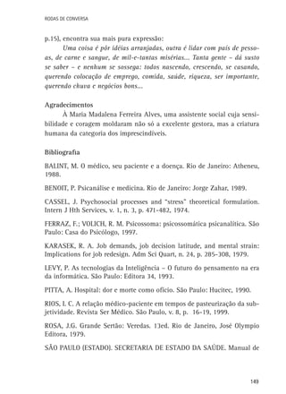 Rodas de Conversa

p.15), encontra sua mais pura expressão:
Uma coisa é pôr idéias arranjadas, outra é lidar com país de pessoas, de carne e sangue, de mil-e-tantas misérias... Tanta gente – dá susto
se saber – e nenhum se sossega: todos nascendo, crescendo, se casando,
querendo colocação de emprego, comida, saúde, riqueza, ser importante,
querendo chuva e negócios bons...
Agradecimentos
À Maria Madalena Ferreira Alves, uma assistente social cuja sensibilidade e coragem moldaram não só a excelente gestora, mas a criatura
humana da categoria dos imprescindíveis.
Bibliografia
BALINT, M. O médico, seu paciente e a doença. Rio de Janeiro: Atheneu,
1988.
BENOIT, P. Psicanálise e medicina. Rio de Janeiro: Jorge Zahar, 1989.
CASSEL, J. Psychosocial processes and “stress” theoretical formulation.
Intern J Hth Services, v. 1, n. 3, p. 471-482, 1974.
FERRAZ, F.; VOLICH, R. M. Psicossoma: psicossomática psicanalítica. São
Paulo: Casa do Psicólogo, 1997.
KARASEK, R. A. Job demands, job decision latitude, and mental strain:
Implications for job redesign. Adm Sci Quart, n. 24, p. 285-308, 1979.
LEVY, P. As tecnologias da Inteligência – O futuro do pensamento na era
da informática. São Paulo: Editora 34, 1993.
PITTA, A. Hospital: dor e morte como ofício. São Paulo: Hucitec, 1990.
RIOS, I. C. A relação médico-paciente em tempos de pasteurização da subjetividade. Revista Ser Médico. São Paulo, v. 8, p. 16-19, 1999.
ROSA, J.G. Grande Sertão: Veredas. 13ed. Rio de Janeiro, José Olympio
Editora, 1979.
SÃO PAULO (ESTADO). SECRETARIA DE ESTADO DA SAÚDE. Manual de

149

 