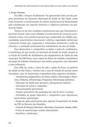 Impressões dos Trabalhadores de uma Unidade Básica de Saúde sobre o seu trabalho

1. O que fizemos
Em 2002, o Projeto Acolhimento1 foi apresentado como um dos projetos prioritários da Secretaria Municipal de Saúde de São Paulo, tendo
como horizonte a transformação da cultura institucional da Humanização
pela consideração aos aspectos históricos e subjetivos presentes nas práticas de Saúde.
Tratava-se de criar condições institucionais para que funcionários e
pacientes fossem vistos como cidadãos vivendo dentro de contextos socioculturais vários, com existência pessoal que compreende sua religião, personalidade, características emocionais e volitivas, capacidades intelectuais
e potencial criativo que, respeitados e valorizados, promovem a saúde da
clientela e a satisfação profissional dos trabalhadores da área da Saúde.
Para desenvolver e compartilhar as ideias e ações do acolhimento,
à semelhança do que ocorria na Secretaria de Estado da Saúde, propôs-se
a criação de Comitês de Acolhimento nos equipamentos de Saúde da rede
municipal. Na UBS Perus, com o apoio do diretor da unidade, constituímos
um grupo de trabalho formado por uma médica psiquiatra, uma educadora
e uma enfermeira.
Essa UBS era, então, a única de toda a região de Perus, na periferia
da cidade de São Paulo, e mesmo com a taxa de lotação de pessoal muito
incompleta, seus 44 funcionários respondiam pelas seguintes atividades:
-	Atendimento programático em clínica médica, Ginecologia e Obstetrícia, Pediatria, Oftalmologia, Psiquiatria, Odontologia pediátrica;
-	Educação em Saúde para gestantes, planejamento familiar;
-	Vacinação de rotina e campanha;
-	Ultrassonografia gestacional;
-	Exames preventivos das patologias de colo de útero e mamas;
-	Atividades de grupo (educativo e terapêutico) para hipertensos,
puericultura, psicoterapia;
-	Grupo de apoio psicossocial para Agentes Comunitários de Saúde
do PSF do Recanto dos Humildes;
-	Controle de doenças infecciosas: tuberculose, hanseníase, dengue, sífilis;
-	Coleta de material para exames laboratoriais;
-	Curativos e medicação;

152

 