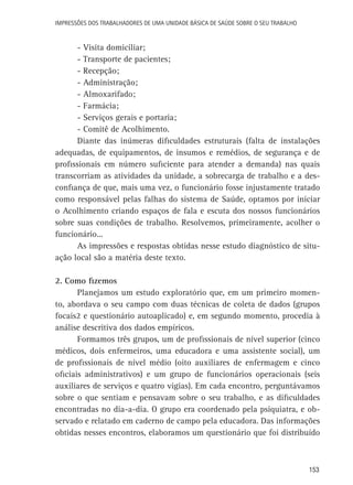 Impressões dos Trabalhadores de uma Unidade Básica de Saúde sobre o seu trabalho

-	Visita domiciliar;
-	Transporte de pacientes;
-	Recepção;
-	Administração;
-	Almoxarifado;
-	Farmácia;
-	Serviços gerais e portaria;
-	Comitê de Acolhimento.
Diante das inúmeras dificuldades estruturais (falta de instalações
adequadas, de equipamentos, de insumos e remédios, de segurança e de
profissionais em número suficiente para atender a demanda) nas quais
transcorriam as atividades da unidade, a sobrecarga de trabalho e a desconfiança de que, mais uma vez, o funcionário fosse injustamente tratado
como responsável pelas falhas do sistema de Saúde, optamos por iniciar
o Acolhimento criando espaços de fala e escuta dos nossos funcionários
sobre suas condições de trabalho. Resolvemos, primeiramente, acolher o
funcionário...
As impressões e respostas obtidas nesse estudo diagnóstico de situação local são a matéria deste texto.
2. Como fizemos
Planejamos um estudo exploratório que, em um primeiro momento, abordava o seu campo com duas técnicas de coleta de dados (grupos
focais2 e questionário autoaplicado) e, em segundo momento, procedia à
análise descritiva dos dados empíricos.
Formamos três grupos, um de profissionais de nível superior (cinco
médicos, dois enfermeiros, uma educadora e uma assistente social), um
de profissionais de nível médio (oito auxiliares de enfermagem e cinco
oficiais administrativos) e um grupo de funcionários operacionais (seis
auxiliares de serviços e quatro vigias). Em cada encontro, perguntávamos
sobre o que sentiam e pensavam sobre o seu trabalho, e as dificuldades
encontradas no dia-a-dia. O grupo era coordenado pela psiquiatra, e observado e relatado em caderno de campo pela educadora. Das informações
obtidas nesses encontros, elaboramos um questionário que foi distribuído

153

 