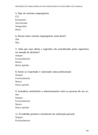 Impressões dos Trabalhadores de uma Unidade Básica de Saúde sobre o seu trabalho

5. Tipo de contrato empregatício
CLT
Estatutário
Terceirizado
Temporário
Outro
6. Possui outro vínculo empregatício atém deste?
Sim
Não
7. Acha que suas ideias e sugestões são consideradas pelos superiores
na tomada de decisões?
Sempre
Eventualmente
Nunca
Outra opinião
8. Sente-se respeitado e valorizado como profissional:
Sempre
Eventualmente
Nunca
Outra opinião
9. Considera satisfatório o relacionamento entre as pessoas do seu setor:
Sempre
Eventualmente
Nunca
Outra opinião
11. O trabalho promove sentimento de realização pessoal:
Sempre
Eventualmente

155

 