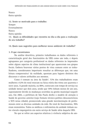Impressões dos Trabalhadores de uma Unidade Básica de Saúde sobre o seu trabalho

Nunca
Outra opinião
12. Sente-se motivado para o trabalho:
Sempre
Eventualmente
Nunca
Outra opinião
13. Quais as dificuldades que encontra no dia-a-dia para a realização
do seu trabalho?
14. Quais suas sugestões para melhorar nosso ambiente de trabalho?
3. O que encontramos
Na análise descritiva, primeiro trabalhamos os dados referentes à
caracterização geral dos funcionários da UBS como um todo, e depois
agrupamos por categoria profissional os dados referentes às impressões
sobre alguns aspectos de clima institucional que apareceram nos grupos
focais. Embora houvesse vários pontos de vista comuns entre os trabalhadores, consideramos importante ressaltar as diferenças que, em uma
leitura compreensiva3 da realidade, apontam para lugares distintos dos
discursos e valores atribuídos aos mesmos.
Como é comum na área da Saúde4, 72% dos trabalhadores eram
mulheres e 62% do total estavam na faixa etária dos trinta aos quarenta e
nove anos. A grande maioria, ou 80%, contavam com tempo de serviço na
unidade menor que dois anos, sendo que 59% tinham menos de um ano,
supostamente devido às mudanças ocorridas na gestão municipal naquele
ano. Em 2002, a prefeitura de São Paulo desfez o modelo de atenção à
Saúde do governo anterior (cujo formato técnico-político descaracterizou
o SUS nessa cidade), promovendo uma grande movimentação de profissionais entre as diversas unidades da rede. Do total de funcionários, 70%
eram estatutários. Todos os médicos e enfermeiros da unidade tinham outro vínculo empregatício em outro serviço de Saúde além daquela UBS.
No que se refere aos aspectos relativos à vivência subjetiva do am-

156

 