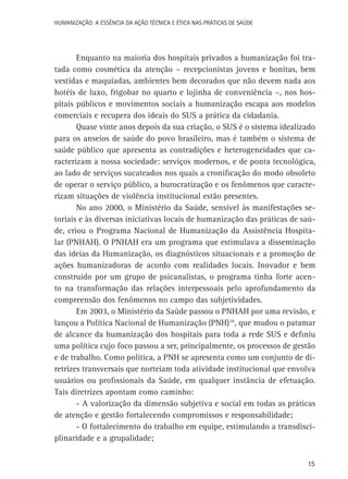 HUMANIZAÇÃO: A ESSÊNCIA DA AÇÃO TÉCNICA E ÉTICA NAS PRÁTICAS DE SAÚDE

Enquanto na maioria dos hospitais privados a humanização foi tratada como cosmética da atenção – recepcionistas jovens e bonitas, bem
vestidas e maquiadas, ambientes bem decorados que não devem nada aos
hotéis de luxo, frigobar no quarto e lojinha de conveniência –, nos hospitais públicos e movimentos sociais a humanização escapa aos modelos
comerciais e recupera dos ideais do SUS a prática da cidadania.
Quase vinte anos depois da sua criação, o SUS é o sistema idealizado
para os anseios de saúde do povo brasileiro, mas é também o sistema de
saúde público que apresenta as contradições e heterogeneidades que caracterizam a nossa sociedade: serviços modernos, e de ponta tecnológica,
ao lado de serviços sucateados nos quais a cronificação do modo obsoleto
de operar o serviço público, a burocratização e os fenômenos que caracterizam situações de violência institucional estão presentes.
No ano 2000, o Ministério da Saúde, sensível às manifestações setoriais e às diversas iniciativas locais de humanização das práticas de saúde, criou o Programa Nacional de Humanização da Assistência Hospitalar (PNHAH). O PNHAH era um programa que estimulava a disseminação
das ideias da Humanização, os diagnósticos situacionais e a promoção de
ações humanizadoras de acordo com realidades locais. Inovador e bem
construído por um grupo de psicanalistas, o programa tinha forte acento na transformação das relações interpessoais pelo aprofundamento da
compreensão dos fenômenos no campo das subjetividades.
Em 2003, o Ministério da Saúde passou o PNHAH por uma revisão, e
lançou a Política Nacional de Humanização (PNH)16, que mudou o patamar
de alcance da humanização dos hospitais para toda a rede SUS e definiu
uma política cujo foco passou a ser, principalmente, os processos de gestão
e de trabalho. Como política, a PNH se apresenta como um conjunto de diretrizes transversais que norteiam toda atividade institucional que envolva
usuários ou profissionais da Saúde, em qualquer instância de efetuação.
Tais diretrizes apontam como caminho:
- A valorização da dimensão subjetiva e social em todas as práticas
de atenção e gestão fortalecendo compromissos e responsabilidade;
- O fortalecimento do trabalho em equipe, estimulando a transdisciplinaridade e a grupalidade;
15

 