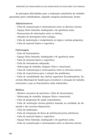 Impressões dos Trabalhadores de uma Unidade Básica de Saúde sobre o seu trabalho

As principais dificuldades para a realização satisfatória do trabalho
apontadas pelos trabalhadores, segundo categoria profissional, foram:
Administrativos
-	Falta de comunicação e entrosamento entre os diversos setores;
-	Espaço físico limitado, inadequado e de aparência ruim;
-	Desencontro de orientações entre as chefias;
-	Atitudes de desrespeito entre colegas;
-	Falta de sustentação e cumprimento às regras e normas propostas;
-	Falta de material básico e específico.
Enfermagem
-	Falta de funcionários;
-	Espaço físico limitado, inadequado e de aparência ruim;
-	Falta de material básico e específico;
-	Falta de treinamento adequado;
-	Sobrecarga de trabalho, desgaste físico e emocional;
-	Falta de comunicação e entrosamento entre os diversos setores;
-	Falta de expectativas para a solução dos problemas;
-	Falta de sensibilidade das chefias superiores (Coordenadoria, Secretaria Municipal de Saúde) para reconhecer a situação de trabalho
estressante a que os funcionários estão submetidos.
Médicos
-	Número excessivo de pacientes e falta de funcionários;
-	Sobrecarga de trabalho, desgaste físico e emocional;
-	Falta de programas de saúde comunitários;
-	Falta de orientação técnico-política baseada na realidade da demanda e dos recursos disponíveis;
-	Falta de medicação;
-	Falta de integração de fluxo de referência/contra-referência;
-	Falta de material básico e específico;
-	Espaço físico limitado, inadequado e de aparência ruim;
-	Falta de comunicação e entrosamento entre os diversos setores.

160

 