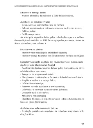 Impressões dos Trabalhadores de uma Unidade Básica de Saúde sobre o seu trabalho

Educador e Serviço Social
-	Número excessivo de pacientes e falta de funcionários.
Auxiliares de serviços e vigias
-	Desencontro de orientações entre as chefias;
-	Falta de comunicação e entrosamento entre os diversos setores;
-	Salários ruins;
-	Problemas pessoais.
As principais sugestões dadas pelos trabalhadores para a melhora
das condições de trabalho na UBS foram agrupadas por temas citados de
forma espontânea, e se referem à:
Relação com as chefias
-	Promover mais reuniões para a tomada de decisões;
-	Promover aliança das chefias com os funcionários na busca de soluções.
Expectativas quanto à atitude dos níveis superiores (Coordenadoria, Secretaria Municipal de Saúde)
-	Acolhimento dos funcionários da base pelos funcionários de níveis
administrativos superiores;
-	Recuperar os programas de saúde;
-	Planejamento e articulação do fluxo de referência/contra-referência
-	Ampliar e melhorar o espaço físico;
-	Informatizar o serviço;
-	Fornecer material suficiente e medicamentos;
-	Diferenciar e valorizar os funcionários públicos;
-	Contratar mais funcionários;
-	Melhorar a remuneração;
-	Igualdade de direitos e respeito para com todos os funcionários em
todos os níveis hierárquicos.
Acolhimento e relacionamento interno
-	Avaliação periódica das condições de trabalho e respostas às solicitações feitas;

161

 