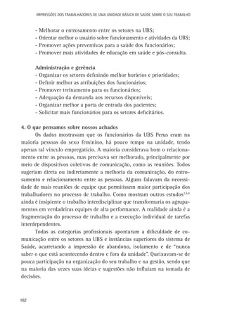 Impressões dos Trabalhadores de uma Unidade Básica de Saúde sobre o seu trabalho

-	Melhorar o entrosamento entre os setores na UBS;
-	Orientar melhor o usuário sobre funcionamento e atividades da UBS;
-	Promover ações preventivas para a saúde dos funcionários;
-	Promover mais atividades de educação em saúde e pós-consulta.
Administração e gerência
-	Organizar os setores definindo melhor horários e prioridades;
-	Definir melhor as atribuições dos funcionários;
-	Promover treinamento para os funcionários;
-	Adequação da demanda aos recursos disponíveis;
-	Organizar melhor a porta de entrada dos pacientes;
-	Solicitar mais funcionários para os setores deficitários.
4. O que pensamos sobre nossos achados
Os dados mostravam que os funcionários da UBS Perus eram na
maioria pessoas do sexo feminino, há pouco tempo na unidade, tendo
apenas tal vínculo empregatício. A maioria considerava bom o relacionamento entre as pessoas, mas precisava ser melhorado, principalmente por
meio de dispositivos coletivos de comunicação, como as reuniões. Todos
sugeriam direta ou indiretamente a melhoria da comunicação, do entrosamento e relacionamento entre as pessoas. Alguns falavam da necessidade de mais reuniões de equipe que permitissem maior participação dos
trabalhadores no processo de trabalho. Como mostram outros estudos3,4,6
ainda é insipiente o trabalho interdisciplinar que transformaria os agrupamentos em verdadeiras equipes de alta performance. A realidade ainda é a
fragmentação do processo de trabalho e a execução individual de tarefas
interdependentes.
Todas as categorias profissionais apontaram a dificuldade de comunicação entre os setores na UBS e instâncias superiores do sistema de
Saúde, acarretando a impressão de abandono, isolamento e de “nunca
saber o que está acontecendo dentro e fora da unidade”. Queixavam-se de
pouca participação na organização do seu trabalho e na gestão, sendo que
na maioria das vezes suas ideias e sugestões não influíam na tomada de
decisões.

162

 
