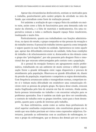 Impressões dos Trabalhadores de uma Unidade Básica de Saúde sobre o seu trabalho

Apesar das circunstâncias desfavoráveis, sentiam-se motivados para
o trabalho, possivelmente pelo caráter próprio da atividade na área da
Saúde, que entendiam como fonte de realização pessoal.
Foi unânime a avaliação de que o espaço físico da unidade era muito ruim, assim como a falta de funcionários para uma demanda cada vez
maior da clientela, e a falta de materiais e medicamentos. Era uma expectativa comum a todos a melhoria daquele espaço físico insuficiente,
inadequado e muito feio.
Particularmente, quanto aos trabalhadores nas funções administrativas, na época do estudo, o grupo compunha-se das pessoas da recepção e
do trabalho interno. O pessoal do trabalho interno aparecia como integrado
e seguro quanto às suas funções na unidade. Apresentava-se como aquele
que, apesar das dificuldades estruturais da unidade, tinha boas condições
de trabalho e de relacionamento entre si, destacando-se dos demais como
o grupo dos “privilegiados”, por não passarem pelo desgaste físico e emocional dos que estavam sobrecarregados pelo contato com a população.
Já o pessoal da recepção formava um agrupamento muito problemático, trabalhando em um ambiente de muito estresse e difícil organização frente a grande defasagem entre vagas disponíveis e procura de
atendimento pela população. Observava-se grande dificuldade de, diante
da pressão da população, respeitarem e cumprirem as regras determinadas.
Com frequência arrumavam saídas e transgrediam normas, competiam entre si e tinham muita dificuldade em estabelecer uma comunicação eficiente entre as pessoas do próprio grupo. Na época desse estudo, estavam
muito fragilizadas pelo fato de estarem em fim de contrato. Ainda assim,
havia pessoas interessadas no trabalho e em encontrar soluções para os
problemas apontados. Esse é também um dado que deve ser considerado,
o contrato de trabalho entre os grupos interfere, tanto para o bom desempenho, quanto para a perda de interesse pelo trabalho.
As duas enfermeiras, assim como as outras duas profissionais de
nível superior analisadas conjuntamente, não constituíram grupos em si,
sendo que seus dados precisam ser vistos como expressões subjetivas. Entretanto, juntando as enfermeiras com os auxiliares de enfermagem, temos o grupo da enfermagem, que se destaca dos demais por ser o menos

163

 