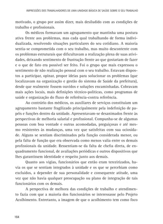 Impressões dos Trabalhadores de uma Unidade Básica de Saúde sobre o seu trabalho

motivado, o grupo por assim dizer, mais desiludido com as condições de
trabalho e profissionais.
Os médicos formavam um agrupamento que mantinha uma postura
ativa frente aos problemas, mas cada qual trabalhando de forma individualizada, resolvendo situações particulares do seu cotidiano. A maioria
sentia-se comprometida com o seu trabalho, mas muito descontente com
os problemas estruturais que dificultavam a realização plena de suas atividades, deixando sentimento de frustração frente ao que gostariam de fazer
e o que de fato era possível ser feito. Foi o grupo que mais expressou o
sentimento de não realização pessoal com o seu trabalho. Estavam dispostos a participar, opinar, propor ideias para solucionar os problemas (que
localizavam na organização e gestão do sistema de Saúde da prefeitura),
desde que realmente fossem ouvidos e soluções encaminhadas. Cobravam
mais ações locais, mais definições técnico-políticas, como programas de
saúde e organização do fluxo de referência-contra referência.
Ao contrário dos médicos, os auxiliares de serviços constituíam um
agrupamento bastante fragilizado principalmente pela indefinição de papéis e funções dentro da unidade. Apresentavam-se desanimados frente às
perspectivas de melhoria salarial e profissional. Compunha-se de algumas
pessoas com boa vontade e outras acomodadas, preguiçosas e até mesmo resistentes às mudanças, uma vez que satisfeitas com sua ociosidade. Alguns se sentiam discriminados pela função considerada menor, ou
pela falta de função que era observada como menos valia entre os demais
profissionais da unidade. Ressentiam-se da falta de chefia direta, de enquadramento funcional, de avaliações periódicas e outros dispositivos que
lhes garantissem identidade e respeito junto aos demais.
Quanto aos vigias, funcionários que então eram terceirizados, havia os que se sentiam integrados à unidade e os que se percebiam como
excluídos, a depender de sua personalidade e consequente atitude, uma
vez que não havia qualquer preocupação ou plano de integração de tais
funcionários com os demais.
A perspectiva de melhora das condições de trabalho e atendimento fazia com que a maioria dos funcionários se interessasse pelo Projeto
Acolhimento. Entretanto, a imagem de que o acolhimento tem como foco

164

 