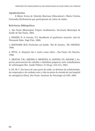 Impressões dos Trabalhadores de uma Unidade Básica de Saúde sobre o seu trabalho

Agradecimentos
À Maria Teresa de Almeida Marciano (Educadora) e Maria Cristina
Fernandes (Enfermeira) que participaram da coleta de dados.
Referências Bibliográficas
1. São Paulo (Município), Projeto Acolhimento. Secretaria Municipal de
Saúde de São Paulo, 2002.
2. Denzin, N. & Lincoln, Y.S. Handbook of qualitative research. 2nd ed.
Thousand Oaks: Sage Pub., 2000.
3. Machado, M.H. Profissões em Saúde, Rio de Janeiro, ED. FIOCRUZ,
1996.
4. Pitta, A. Hospital: dor e morte como ofício . São Paulo: Ed. Hucitec,
1990.
5. Araújo, T.M.; Aquino, E; Menezes, G; Santos, CO; Aguiar, L Aspectos psicossociais do trabalho e distúrbios psíquicos entre trabalhadoras
de enfermagem Rev. Saúde Pública 37 (4) pp. 424-433, 2003.
6. SÁ, M. C. Em busca de uma porta de saída: os destinos da solidariedade,
da cooperação e do cuidado com a vida na porta de entrada de um hospital
de emergência (Tese), São Paulo: Instituto de Psicologia da USP, 2005.

166

 