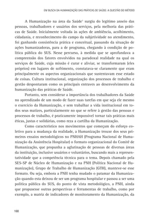 Em busca da Humanização das práticas de Saúde: a questão do método

A Humanização na área da Saúde1 surgiu do legítimo anseio das
pessoas, trabalhadores e usuários dos serviços, pela melhoria das práticas de Saúde. Inicialmente voltada às ações de ambiência, acolhimento,
cidadania, e reconhecimento do campo da subjetividade no atendimento,
foi ganhando consistência prática e conceitual, passando da situação de
ações humanizadoras, para a de programa, chegando à condição de política pública do SUS. Nesse percurso, à medida que se aprofundava a
compreensão dos fatores envolvidos na paradoxal realidade na qual os
serviços de Saúde, cuja missão é curar e aliviar, se transformaram (eles
próprios) em lugares de sofrimento, constatava-se claramente que eram
principalmente os aspectos organizacionais que sustentavam esse estado
de coisas. Cultura institucional, organização dos processos de trabalho e
gestão despontaram como os principais entraves ao desenvolvimento da
humanização das práticas de Saúde.
Portanto, sem considerar a importância dos trabalhadores da Saúde
no aprendizado de um modo de fazer suas tarefas em que seja ele mesmo
o exercício da Humanização, e sem trabalhar a vida institucional em todos seus matizes, particularmente no que se refere à gestão das pessoas e
processos de trabalho, é praticamente impossível tornar tais práticas mais
éticas, justas e solidárias, como reza a cartilha da Humanização.
Como característico nos movimentos que começam do esforço coletivo para a mudança da realidade, a Humanização trouxe dos seus primeiros ensaios metodológicos no PNHAH (Programa Nacional de Humanização da Assistência Hospitalar) o formato organizacional do Comitê de
Humanização, que propunha a aglutinação de pessoas de diversas áreas
da instituição, inclusive usuários e voluntários, buscando mais a representatividade que a competência técnica para o tema. Depois chamado pela
SES-SP de Núcleo de Humanização e na PNH (Política Nacional de Humanização), Grupo de Trabalho de Humanização (GTH), manteve-se esse
formato. Ou seja, embora a PNH tenha mudado o patamar da Humanização quando esta deixou de ser um programa hospitalar e passou a ser uma
política pública do SUS, do ponto de vista metodológico, a PNH, ainda
que propusesse outras perspectivas e ferramentas de trabalho, como por
exemplo, a matriz de indicadores de monitoramento da Humanização, da

168

 