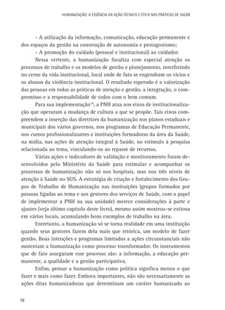 HUMANIZAÇÃO: A ESSÊNCIA DA AÇÃO TÉCNICA E ÉTICA NAS PRÁTICAS DE SAÚDE

- A utilização da informação, comunicação, educação permanente e
dos espaços da gestão na construção de autonomia e protagonismo;
- A promoção do cuidado (pessoal e institucional) ao cuidador.
Nessa vertente, a humanização focaliza com especial atenção os
processos de trabalho e os modelos de gestão e planejamento, interferindo
no cerne da vida institucional, local onde de fato se engendram os vícios e
os abusos da violência institucional. O resultado esperado é a valorização
das pessoas em todas as práticas de atenção e gestão, a integração, o compromisso e a responsabilidade de todos com o bem comum.
Para sua implementação16, a PNH atua nos eixos de institucionalização que operaram a mudança de cultura a que se propõe. Tais eixos compreendem a inserção das diretrizes da humanização nos planos estaduais e
municipais dos vários governos, nos programas de Educação Permanente,
nos cursos profissionalizantes e instituições formadoras da área da Saúde,
na mídia, nas ações de atenção integral à Saúde, no estímulo à pesquisa
relacionada ao tema, vinculando-os ao repasse de recursos.
Várias ações e indicadores de validação e monitoramento foram desenvolvidos pelo Ministério da Saúde para estimular e acompanhar os
processos de humanização não só nos hospitais, mas nos três níveis de
atenção à Saúde no SUS. A estratégia de criação e fortalecimento dos Grupos de Trabalho de Humanização nas instituições (grupos formados por
pessoas ligadas ao tema e aos gestores dos serviços de Saúde, com o papel
de implementar a PNH na sua unidade) merece considerações à parte e
ajustes (veja último capítulo deste livro), mesmo assim mostrou-se exitosa
em vários locais, acumulando bons exemplos de trabalho na área.
Entretanto, a humanização só se torna realidade em uma instituição
quando seus gestores fazem dela mais que retórica, um modelo de fazer
gestão. Boas intenções e programas limitados a ações circunstanciais não
sustentam a humanização como processo transformador. Os instrumentos
que de fato asseguram esse processo são: a informação, a educação permanente, a qualidade e a gestão participativa.
Enfim, pensar a humanização como política significa menos o que
fazer e mais como fazer. Embora importantes, não são necessariamente as
ações ditas humanizadoras que determinam um caráter humanizado ao
16

 