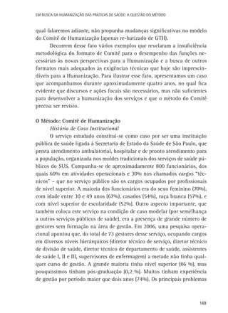 Em busca da Humanização das práticas de Saúde: a questão do método

qual falaremos adiante, não propunha mudanças significativas no modelo
do Comitê de Humanização (apenas re-batizado de GTH).
Decorrem desse fato vários exemplos que revelaram a insuficiência
metodológica do formato de Comitê para o desempenho das funções necessárias às novas perspectivas para a Humanização e a busca de outros
formatos mais adequados às exigências técnicas que hoje são imprescindíveis para a Humanização. Para ilustrar esse fato, apresentamos um caso
que acompanhamos durante aproximadamente quatro anos, no qual fica
evidente que discursos e ações focais são necessários, mas não suficientes
para desenvolver a humanização dos serviços e que o método do Comitê
precisa ser revisto.
O Método: Comitê de Humanização
História de Caso Institucional
O serviço estudado constitui-se como caso por ser uma instituição
pública de saúde ligada à Secretaria de Estado da Saúde de São Paulo, que
presta atendimento ambulatorial, hospitalar e de pronto atendimento para
a população, organizada nos moldes tradicionais dos serviços de saúde públicos do SUS. Compunha-se de aproximadamente 800 funcionários, dos
quais 60% em atividades operacionais e 30% nos chamados cargos “técnicos” – que no serviço público são os cargos ocupados por profissionais
de nível superior. A maioria dos funcionários era do sexo feminino (70%),
com idade entre 30 e 49 anos (67%), casados (54%), raça branca (57%), e
com nível superior de escolaridade (52%). Outro aspecto importante, que
também coloca este serviço na condição de caso modelar (por semelhança
a outros serviços públicos de saúde), era a presença de grande número de
gestores sem formação na área de gestão. Em 2006, uma pesquisa operacional apontou que, do total de 73 gestores desse serviço, ocupando cargos
em diversos níveis hierárquicos (diretor técnico de serviço, diretor técnico
de divisão de saúde, diretor técnico de departamento de saúde, assistentes
de saúde I, II e III, supervisores de enfermagem) a metade não tinha qualquer curso de gestão. A grande maioria tinha nível superior (86 %), mas
pouquíssimos tinham pós-graduação (0,2 %). Muitos tinham experiência
de gestão por período maior que dois anos (74%). Os principais problemas

169

 