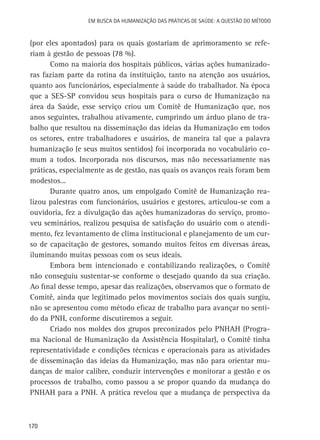 Em busca da Humanização das práticas de Saúde: a questão do método

(por eles apontados) para os quais gostariam de aprimoramento se referiam à gestão de pessoas (78 %).
Como na maioria dos hospitais públicos, várias ações humanizadoras faziam parte da rotina da instituição, tanto na atenção aos usuários,
quanto aos funcionários, especialmente à saúde do trabalhador. Na época
que a SES-SP convidou seus hospitais para o curso de Humanização na
área da Saúde, esse serviço criou um Comitê de Humanização que, nos
anos seguintes, trabalhou ativamente, cumprindo um árduo plano de trabalho que resultou na disseminação das ideias da Humanização em todos
os setores, entre trabalhadores e usuários, de maneira tal que a palavra
humanização (e seus muitos sentidos) foi incorporada no vocabulário comum a todos. Incorporada nos discursos, mas não necessariamente nas
práticas, especialmente as de gestão, nas quais os avanços reais foram bem
modestos...
Durante quatro anos, um empolgado Comitê de Humanização realizou palestras com funcionários, usuários e gestores, articulou-se com a
ouvidoria, fez a divulgação das ações humanizadoras do serviço, promoveu seminários, realizou pesquisa de satisfação do usuário com o atendimento, fez levantamento de clima institucional e planejamento de um curso de capacitação de gestores, somando muitos feitos em diversas áreas,
iluminando muitas pessoas com os seus ideais.
Embora bem intencionado e contabilizando realizações, o Comitê
não conseguiu sustentar-se conforme o desejado quando da sua criação.
Ao final desse tempo, apesar das realizações, observamos que o formato de
Comitê, ainda que legitimado pelos movimentos sociais dos quais surgiu,
não se apresentou como método eficaz de trabalho para avançar no sentido da PNH, conforme discutiremos a seguir.
Criado nos moldes dos grupos preconizados pelo PNHAH (Programa Nacional de Humanização da Assistência Hospitalar), o Comitê tinha
representatividade e condições técnicas e operacionais para as atividades
de disseminação das ideias da Humanização, mas não para orientar mudanças de maior calibre, conduzir intervenções e monitorar a gestão e os
processos de trabalho, como passou a se propor quando da mudança do
PNHAH para a PNH. A prática revelou que a mudança de perspectiva da

170

 