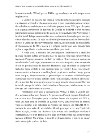 Em busca da Humanização das práticas de Saúde: a questão do método

humanização do PNHAH para a PNH exige mudanças de método para sua
implantação.
O Comitê, na maioria das vezes, é formado por pessoas que se ocupam
em diversas atividades, não contando com tempo necessário para o volume
de trabalho necessário para as atividades propostas na PNH, que ultrapassam aquelas pertinentes às funções do Comitê no PNHAH, e que em uma
leitura mais técnica dizem respeito à área de Desenvolvimento Profissional e
Institucional. Tais pessoas não têm, necessariamente, formação para as especificidades dessa área. Ou seja, se a instituição tem uma área de Desenvolvimento, o Comitê pode e deve trabalhar com ela, monitorando os indicadores
de Humanização da PNH, mas se é o próprio Comitê que vai estimular tais
ações, a experiência revela sua incapacidade para tanto.
A cada ano, a maioria dos participantes abandonava o trabalho
(porque tinham outras atividades mais de acordo com suas características
técnicas). Pudemos constatar tal fato na prática, observando que os únicos
membros do Comitê que permaneceram durante os quatro anos de estudo
foram os profissionais de Recursos Humanos, cuja afinidade de campo de
trabalho fazia sentido à sua permanência no Comitê. Essa rotatividade
comprometia seriamente a realização de projetos a médio e longo prazo
uma vez que, frequentemente, as pessoas que saíam eram substituídas por
outras que pouco ou nada sabiam sobre Humanização, e tinham dificuldade em aceitar dar andamento a projetos cuja autoria não compartilhavam
(vaidade, competitividade e individualismo fazem parte do humano, inclusive em um comitê dessa natureza...).
Percebemos que, com a passagem do PNHAH à PNH, o Comitê perdeu a clareza sobre suas funções. As pessoas no Comitê tinham dificuldade
em aceitar suas limitações para trabalhar dentro da proposta da PNH e,
uma vez que esta se investia de grande valor, consideravam de menos
valia as funções que caberiam ao Comitê no modelo do PNHAH. O resultado foi uma crise de identidade. Afinal, para que serve um Comitê de
Humanização, se não lhe interessa fazer o que teria condições técnicas e
operacionais, e o que deseja fazer é algo que transcende sua competência
técnico-política? Na prática, o Comitê se desvitalizava, e pouco ou quase
nada conseguia realizar de fato.

171

 