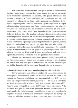 Em busca da Humanização das práticas de Saúde: a questão do método

Por outro lado, mesmo quando conseguia realizar a contento suas
tarefas, estas se esgotavam em si mesmas, porque as respostas que deveriam desencadear dependiam dos gestores, estes pouco interessados nas
mudanças propostas. O Comitê na instituição é, no máximo, uma instância
consultiva, e não sendo um grupo técnico capaz de trabalhar junto à gestão na organização do trabalho, pode fazer alguns diagnósticos e propor
algumas ações, não mais que isso. Como exemplo, podemos citar o fato de
que, embora o Comitê (do caso em estudo) tenha realizado um bom levantamento de clima institucional, cujos resultados foram apresentados para
todos os gestores, dele não resultou nenhuma ação, simplesmente porque
nenhum gestor se interessou em trabalhar sobre os problemas apontados. E
o curso de capacitação de gestores, ainda que necessário e plenamente justificado pela falta de capacitação (assumida por metade dos gestores), acabou
esquecido no fundo de uma gaveta... Ao longo do tempo, observamos que
a esperança de transformação da realidade pela Humanização foi perdendo
fôlego. O Comitê reduziu-se a um grupo que apontava problemas institucionais, mas, sem participação efetiva nas instâncias de poder, tornou-se
apenas mais uma voz abafada no coro dos queixosos e insatisfeitos.
Mais do que contar com o empenho de pessoas afinadas com as ideias
da Humanização, se não houver uma mudança no molde do próprio grupo
de pessoas que trabalham para a humanização dos serviços e sua inserção
no âmbito da gestão, não há política de Humanização que se sustente.
A Educação Permanente como metodologia para a Humanização
Talvez consciente dos fatos apontados até aqui, mas partindo de
outro ponto de observação crítica da realidade na área da Saúde – na
vertente da formação profissional para as necessidades do SUS e os modelos de atenção coerentes com seus princípios –, em 2006, o Ministério
da Saúde apresentou à discussão a Política de Educação Permanente3 (EP).
Tratava-se de outra política pública do SUS que veio ao encontro da PNH,
trazendo princípios e diretrizes de gestão que incluem, necessariamente, a
participação dos trabalhadores e comunidade, e propõe uma metodologia
capaz de promover as mudanças no modo de fazer gestão nos serviços de
Saúde, permitindo a implementação da Humanização como política.

172

 