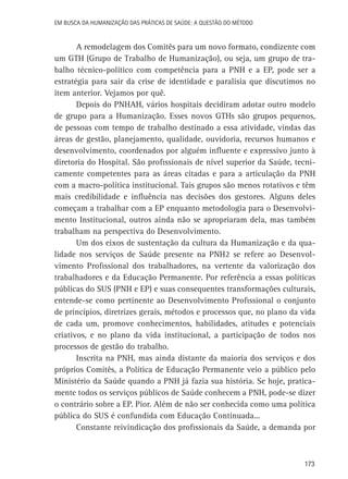 Em busca da Humanização das práticas de Saúde: a questão do método

A remodelagem dos Comitês para um novo formato, condizente com
um GTH (Grupo de Trabalho de Humanização), ou seja, um grupo de trabalho técnico-político com competência para a PNH e a EP, pode ser a
estratégia para sair da crise de identidade e paralisia que discutimos no
item anterior. Vejamos por quê.
Depois do PNHAH, vários hospitais decidiram adotar outro modelo
de grupo para a Humanização. Esses novos GTHs são grupos pequenos,
de pessoas com tempo de trabalho destinado a essa atividade, vindas das
áreas de gestão, planejamento, qualidade, ouvidoria, recursos humanos e
desenvolvimento, coordenados por alguém influente e expressivo junto à
diretoria do Hospital. São profissionais de nível superior da Saúde, tecnicamente competentes para as áreas citadas e para a articulação da PNH
com a macro-política institucional. Tais grupos são menos rotativos e têm
mais credibilidade e influência nas decisões dos gestores. Alguns deles
começam a trabalhar com a EP enquanto metodologia para o Desenvolvimento Institucional, outros ainda não se apropriaram dela, mas também
trabalham na perspectiva do Desenvolvimento.
Um dos eixos de sustentação da cultura da Humanização e da qualidade nos serviços de Saúde presente na PNH2 se refere ao Desenvolvimento Profissional dos trabalhadores, na vertente da valorização dos
trabalhadores e da Educação Permanente. Por referência a essas políticas
públicas do SUS (PNH e EP) e suas consequentes transformações culturais,
entende-se como pertinente ao Desenvolvimento Profissional o conjunto
de princípios, diretrizes gerais, métodos e processos que, no plano da vida
de cada um, promove conhecimentos, habilidades, atitudes e potenciais
criativos, e no plano da vida institucional, a participação de todos nos
processos de gestão do trabalho.
Inscrita na PNH, mas ainda distante da maioria dos serviços e dos
próprios Comitês, a Política de Educação Permanente veio a público pelo
Ministério da Saúde quando a PNH já fazia sua história. Se hoje, praticamente todos os serviços públicos de Saúde conhecem a PNH, pode-se dizer
o contrário sobre a EP. Pior. Além de não ser conhecida como uma política
pública do SUS é confundida com Educação Continuada...
Constante reivindicação dos profissionais da Saúde, a demanda por

173

 