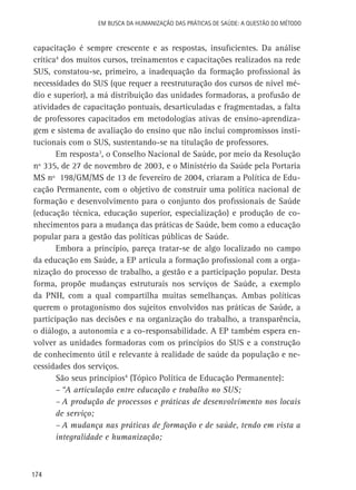 Em busca da Humanização das práticas de Saúde: a questão do método

capacitação é sempre crescente e as respostas, insuficientes. Da análise
crítica4 dos muitos cursos, treinamentos e capacitações realizados na rede
SUS, constatou-se, primeiro, a inadequação da formação profissional às
necessidades do SUS (que requer a reestruturação dos cursos de nível médio e superior), a má distribuição das unidades formadoras, a profusão de
atividades de capacitação pontuais, desarticuladas e fragmentadas, a falta
de professores capacitados em metodologias ativas de ensino-aprendizagem e sistema de avaliação do ensino que não inclui compromissos institucionais com o SUS, sustentando-se na titulação de professores.
Em resposta3, o Conselho Nacional de Saúde, por meio da Resolução
nº 335, de 27 de novembro de 2003, e o Ministério da Saúde pela Portaria
MS nº 198/GM/MS de 13 de fevereiro de 2004, criaram a Política de Educação Permanente, com o objetivo de construir uma política nacional de
formação e desenvolvimento para o conjunto dos profissionais de Saúde
(educação técnica, educação superior, especialização) e produção de conhecimentos para a mudança das práticas de Saúde, bem como a educação
popular para a gestão das políticas públicas de Saúde.
Embora a princípio, pareça tratar-se de algo localizado no campo
da educação em Saúde, a EP articula a formação profissional com a organização do processo de trabalho, a gestão e a participação popular. Desta
forma, propõe mudanças estruturais nos serviços de Saúde, a exemplo
da PNH, com a qual compartilha muitas semelhanças. Ambas políticas
querem o protagonismo dos sujeitos envolvidos nas práticas de Saúde, a
participação nas decisões e na organização do trabalho, a transparência,
o diálogo, a autonomia e a co-responsabilidade. A EP também espera envolver as unidades formadoras com os princípios do SUS e a construção
de conhecimento útil e relevante à realidade de saúde da população e necessidades dos serviços.
São seus princípios4 (Tópico Política de Educação Permanente):
–	“A articulação entre educação e trabalho no SUS;
–	A produção de processos e práticas de desenvolvimento nos locais
de serviço;
–	A mudança nas práticas de formação e de saúde, tendo em vista a
integralidade e humanização;

174

 