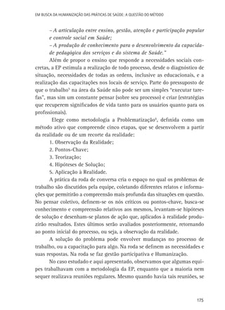 Em busca da Humanização das práticas de Saúde: a questão do método

–	A articulação entre ensino, gestão, atenção e participação popular
e controle social em Saúde;
–	A produção de conhecimento para o desenvolvimento da capacidade pedagógica dos serviços e do sistema de Saúde.”
Além de propor o ensino que responde a necessidades sociais concretas, a EP estimula a realização de todo processo, desde o diagnóstico de
situação, necessidades de todas as ordens, inclusive as educacionais, e a
realização das capacitações nos locais de serviço. Parte do pressuposto de
que o trabalho5 na área da Saúde não pode ser um simples “executar tarefas”, mas sim um constante pensar (sobre seu processo) e criar (estratégias
que recuperem significados de vida tanto para os usuários quanto para os
profissionais).
Elege como metodologia a Problematização6, definida como um
método ativo que compreende cinco etapas, que se desenvolvem a partir
da realidade ou de um recorte da realidade:
1. Observação da Realidade;
2. Pontos-Chave;
3. Teorização;
4. Hipóteses de Solução;
5. Aplicação à Realidade.
A prática da roda de conversa cria o espaço no qual os problemas de
trabalho são discutidos pela equipe, coletando diferentes relatos e informações que permitirão a compreensão mais profunda das situações em questão.
No pensar coletivo, definem-se os nós críticos ou pontos-chave, busca-se
conhecimento e compreensão relativos aos mesmos, levantam-se hipóteses
de solução e desenham-se planos de ação que, aplicados à realidade produzirão resultados. Estes últimos serão avaliados posteriormente, retornando
ao ponto inicial do processo, ou seja, a observação da realidade.
A solução do problema pode envolver mudanças no processo de
trabalho, ou a capacitação para algo. Na roda se definem as necessidades e
suas respostas. Na roda se faz gestão participativa e Humanização.
No caso estudado e aqui apresentado, observamos que algumas equipes trabalhavam com a metodologia da EP, enquanto que a maioria nem
sequer realizava reuniões regulares. Mesmo quando havia tais reuniões, se

175

 