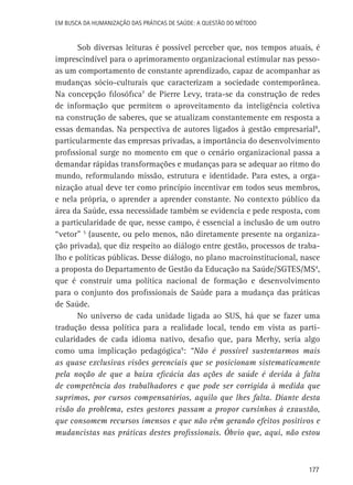 Em busca da Humanização das práticas de Saúde: a questão do método

Sob diversas leituras é possível perceber que, nos tempos atuais, é
imprescindível para o aprimoramento organizacional estimular nas pessoas um comportamento de constante aprendizado, capaz de acompanhar as
mudanças sócio-culturais que caracterizam a sociedade contemporânea.
Na concepção filosófica7 de Pierre Levy, trata-se da construção de redes
de informação que permitem o aproveitamento da inteligência coletiva
na construção de saberes, que se atualizam constantemente em resposta a
essas demandas. Na perspectiva de autores ligados à gestão empresarial8,
particularmente das empresas privadas, a importância do desenvolvimento
profissional surge no momento em que o cenário organizacional passa a
demandar rápidas transformações e mudanças para se adequar ao ritmo do
mundo, reformulando missão, estrutura e identidade. Para estes, a organização atual deve ter como princípio incentivar em todos seus membros,
e nela própria, o aprender a aprender constante. No contexto público da
área da Saúde, essa necessidade também se evidencia e pede resposta, com
a particularidade de que, nesse campo, é essencial a inclusão de um outro
“vetor” 5 (ausente, ou pelo menos, não diretamente presente na organização privada), que diz respeito ao diálogo entre gestão, processos de trabalho e políticas públicas. Desse diálogo, no plano macroinstitucional, nasce
a proposta do Departamento de Gestão da Educação na Saúde/SGTES/MS4,
que é construir uma política nacional de formação e desenvolvimento
para o conjunto dos profissionais de Saúde para a mudança das práticas
de Saúde.
No universo de cada unidade ligada ao SUS, há que se fazer uma
tradução dessa política para a realidade local, tendo em vista as particularidades de cada idioma nativo, desafio que, para Merhy, seria algo
como uma implicação pedagógica9: “Não é possível sustentarmos mais
as quase exclusivas visões gerenciais que se posicionam sistematicamente
pela noção de que a baixa eficácia das ações de saúde é devida à falta
de competência dos trabalhadores e que pode ser corrigida à medida que
suprimos, por cursos compensatórios, aquilo que lhes falta. Diante desta
visão do problema, estes gestores passam a propor cursinhos à exaustão,
que consomem recursos imensos e que não vêm gerando efeitos positivos e
mudancistas nas práticas destes profissionais. Óbvio que, aqui, não estou

177

 