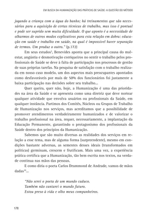 Em busca da Humanização das práticas de Saúde: a questão do método

jogando a criança com a água do banho; há treinamentos que são necessários para a aquisição de certas técnicas de trabalho, mas isso é pontual
e pode ser suprido sem muita dificuldade. O que aponto é a necessidade de
olharmos de outros modos explicativos para esta relação em dobra: educação em saúde e trabalho em saúde, na qual é impossível haver separação
de termos. Um produz o outro.” (p.172)
Em seus estudos5, Benevides aponta que a principal causa do malestar, angústia e desmotivação corriqueiros no sentir o trabalho pelos profissionais de Saúde se deve à falta de participação nos processos de gestão
de suas próprias tarefas. Na pesquisa de satisfação com o trabalho realizada em nosso caso modelo, um dos aspectos mais preocupantes apontados
como desfavoráveis por mais de 50% dos funcionários foi justamente a
baixa participação nas decisões sobre seu trabalho...
Quer queira, quer não, hoje, a Humanização é uma das prioridades na área da Saúde e se apresenta como uma diretriz que deve nortear
qualquer atividade que envolva usuários ou profissionais da Saúde, em
qualquer instância. Partimos dos Comitês, Núcleos ou Grupos de Trabalho
de Humanização nos serviços, mas acreditamos que a possibilidade de
promover atendimentos verdadeiramente humanizados e de valorizar o
trabalho profissional na área, requer, necessariamente, a implantação da
Educação Permanente, garantindo o protagonismo dos profissionais da
Saúde dentro dos princípios da Humanização.
Sabemos que são muito diversas as realidades dos serviços em relação a esse tema, mas de alguma forma (surpreendente), mesmo em condições bastante adversas, as sementes desses ideais (transformados em
políticas) germinam, crescem e frutificam. Mais uma vez, a experiência
prática certifica que a Humanização, tão bem escrita nos textos, na verdade continua nas mãos das pessoas.
E como diria o poeta Carlos Drummond de Andrade, vamos de mãos
dadas10...
“Não serei o poeta de um mundo caduco.
Também não cantarei o mundo futuro.
Estou preso à vida e olho meus companheiros.

178

 