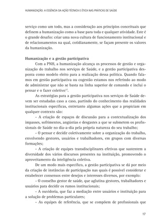 HUMANIZAÇÃO: A ESSÊNCIA DA AÇÃO TÉCNICA E ÉTICA NAS PRÁTICAS DE SAÚDE

serviço como um todo, mas a consideração aos princípios conceituais que
definem a humanização como a base para toda e qualquer atividade. Este é
o grande desafio: criar uma nova cultura de funcionamento institucional e
de relacionamentos na qual, cotidianamente, se façam presente os valores
da humanização.
Humanização e a gestão participativa
Com a PNH, a humanização alcança os processos de gestão e organização do trabalho nos serviços de Saúde, e a gestão participativa desponta como modelo eleito para a realização dessa política. Quando falamos em gestão participativa ou cogestão estamos nos referindo ao modo
de administrar que não se basta na linha superior de comando e inclui o
pensar e o fazer coletivo17.
As estratégias para a gestão participativa nos serviços de Saúde devem ser estudadas caso a caso, partindo do conhecimento das realidades
institucionais específicas, entretanto algumas ações que a propiciam em
qualquer contexto são:
- A criação de espaços de discussão para a contextualização dos
impasses, sofrimentos, angústias e desgastes a que se submetem os profissionais de Saúde no dia-a-dia pela própria natureza do seu trabalho;
- O pensar e decidir coletivamente sobre a organização do trabalho,
envolvendo gestores, usuários e trabalhadores, em grupos com diversas
formações;
- A criação de equipes transdisciplinares efetivas que sustentem a
diversidade dos vários discursos presentes na instituição, promovendo o
aproveitamento da inteligência coletiva.
De um modo mais específico, a gestão participativa se dá por meio
da criação de instâncias de participação nas quais é possível considerar e
estabelecer consensos entre desejos e interesses diversos, por exemplo:
- O conselho gestor de saúde, que aglutina gestores, trabalhadores e
usuários para decidir os rumos institucionais;
- A ouvidoria, que faz a mediação entre usuários e instituição para
a solução de problemas particulares;
- As equipes de referência, que se compõem de profissionais que
17

 