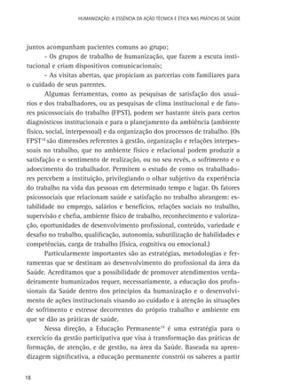 HUMANIZAÇÃO: A ESSÊNCIA DA AÇÃO TÉCNICA E ÉTICA NAS PRÁTICAS DE SAÚDE

juntos acompanham pacientes comuns ao grupo;
- Os grupos de trabalho de humanização, que fazem a escuta institucional e criam dispositivos comunicacionais;
- As visitas abertas, que propiciam as parcerias com familiares para
o cuidado de seus parentes.
Algumas ferramentas, como as pesquisas de satisfação dos usuários e dos trabalhadores, ou as pesquisas de clima institucional e de fatores psicossociais do trabalho (FPST), podem ser bastante úteis para certos
diagnósticos institucionais e para o planejamento da ambiência (ambiente
físico, social, interpessoal) e da organização dos processos de trabalho. (Os
FPST18 são dimensões referentes à gestão, organização e relações interpessoais no trabalho, que no ambiente físico e relacional podem produzir a
satisfação e o sentimento de realização, ou no seu revés, o sofrimento e o
adoecimento do trabalhador. Permitem o estudo de como os trabalhadores percebem a instituição, privilegiando o olhar subjetivo da experiência
do trabalho na vida das pessoas em determinado tempo e lugar. Os fatores
psicossociais que relacionam saúde e satisfação no trabalho abrangem: estabilidade no emprego, salários e benefícios, relações sociais no trabalho,
supervisão e chefia, ambiente físico de trabalho, reconhecimento e valorização, oportunidades de desenvolvimento profissional, conteúdo, variedade e
desafio no trabalho, qualificação, autonomia, subutilização de habilidades e
competências, carga de trabalho (física, cognitiva ou emocional.)
Particularmente importantes são as estratégias, metodologias e ferramentas que se destinam ao desenvolvimento do profissional da área da
Saúde. Acreditamos que a possibilidade de promover atendimentos verdadeiramente humanizados requer, necessariamente, a educação dos profissionais da Saúde dentro dos princípios da humanização e o desenvolvimento de ações institucionais visando ao cuidado e à atenção às situações
de sofrimento e estresse decorrentes do próprio trabalho e ambiente em
que se dão as práticas de saúde.
Nessa direção, a Educação Permanente19 é uma estratégia para o
exercício da gestão participativa que visa à transformação das práticas de
formação, de atenção, e de gestão, na área da Saúde. Baseada na aprendizagem significativa, a educação permanente constrói os saberes a partir
18

 