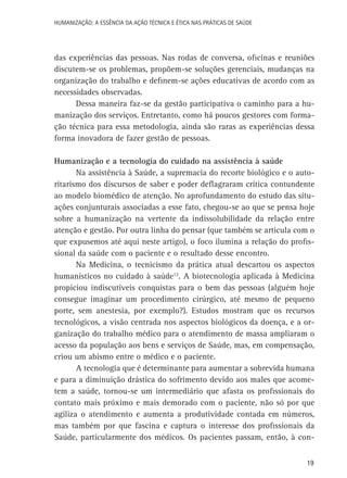 HUMANIZAÇÃO: A ESSÊNCIA DA AÇÃO TÉCNICA E ÉTICA NAS PRÁTICAS DE SAÚDE

das experiências das pessoas. Nas rodas de conversa, oficinas e reuniões
discutem-se os problemas, propõem-se soluções gerenciais, mudanças na
organização do trabalho e definem-se ações educativas de acordo com as
necessidades observadas.
Dessa maneira faz-se da gestão participativa o caminho para a humanização dos serviços. Entretanto, como há poucos gestores com formação técnica para essa metodologia, ainda são raras as experiências dessa
forma inovadora de fazer gestão de pessoas.
Humanização e a tecnologia do cuidado na assistência à saúde
Na assistência à Saúde, a supremacia do recorte biológico e o autoritarismo dos discursos de saber e poder deflagraram crítica contundente
ao modelo biomédico de atenção. No aprofundamento do estudo das situações conjunturais associadas a esse fato, chegou-se ao que se pensa hoje
sobre a humanização na vertente da indissolubilidade da relação entre
atenção e gestão. Por outra linha do pensar (que também se articula com o
que expusemos até aqui neste artigo), o foco ilumina a relação do profissional da saúde com o paciente e o resultado desse encontro.
Na Medicina, o tecnicismo da prática atual descartou os aspectos
humanísticos no cuidado à saúde12. A biotecnologia aplicada à Medicina
propiciou indiscutíveis conquistas para o bem das pessoas (alguém hoje
consegue imaginar um procedimento cirúrgico, até mesmo de pequeno
porte, sem anestesia, por exemplo?). Estudos mostram que os recursos
tecnológicos, a visão centrada nos aspectos biológicos da doença, e a organização do trabalho médico para o atendimento de massa ampliaram o
acesso da população aos bens e serviços de Saúde, mas, em compensação,
criou um abismo entre o médico e o paciente.
A tecnologia que é determinante para aumentar a sobrevida humana
e para a diminuição drástica do sofrimento devido aos males que acometem a saúde, tornou-se um intermediário que afasta os profissionais do
contato mais próximo e mais demorado com o paciente, não só por que
agiliza o atendimento e aumenta a produtividade contada em números,
mas também por que fascina e captura o interesse dos profissionais da
Saúde, particularmente dos médicos. Os pacientes passam, então, à con19

 