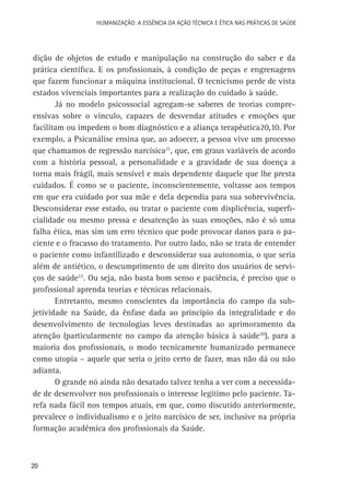 HUMANIZAÇÃO: A ESSÊNCIA DA AÇÃO TÉCNICA E ÉTICA NAS PRÁTICAS DE SAÚDE

dição de objetos de estudo e manipulação na construção do saber e da
prática científica. E os profissionais, à condição de peças e engrenagens
que fazem funcionar a máquina institucional. O tecnicismo perde de vista
estados vivenciais importantes para a realização do cuidado à saúde.
Já no modelo psicossocial agregam-se saberes de teorias compreensivas sobre o vínculo, capazes de desvendar atitudes e emoções que
facilitam ou impedem o bom diagnóstico e a aliança terapêutica20,10. Por
exemplo, a Psicanálise ensina que, ao adoecer, a pessoa vive um processo
que chamamos de regressão narcísica21, que, em graus variáveis de acordo
com a história pessoal, a personalidade e a gravidade de sua doença a
torna mais frágil, mais sensível e mais dependente daquele que lhe presta
cuidados. É como se o paciente, inconscientemente, voltasse aos tempos
em que era cuidado por sua mãe e dela dependia para sua sobrevivência.
Desconsiderar esse estado, ou tratar o paciente com displicência, superficialidade ou mesmo pressa e desatenção às suas emoções, não é só uma
falha ética, mas sim um erro técnico que pode provocar danos para o paciente e o fracasso do tratamento. Por outro lado, não se trata de entender
o paciente como infantilizado e desconsiderar sua autonomia, o que seria
além de antiético, o descumprimento de um direito dos usuários de serviços de saúde22. Ou seja, não basta bom senso e paciência, é preciso que o
profissional aprenda teorias e técnicas relacionais.
Entretanto, mesmo conscientes da importância do campo da subjetividade na Saúde, da ênfase dada ao princípio da integralidade e do
desenvolvimento de tecnologias leves destinadas ao aprimoramento da
atenção (particularmente no campo da atenção básica à saúde20), para a
maioria dos profissionais, o modo tecnicamente humanizado permanece
como utopia – aquele que seria o jeito certo de fazer, mas não dá ou não
adianta.
O grande nó ainda não desatado talvez tenha a ver com a necessidade de desenvolver nos profissionais o interesse legítimo pelo paciente. Tarefa nada fácil nos tempos atuais, em que, como discutido anteriormente,
prevalece o individualismo e o jeito narcísico de ser, inclusive na própria
formação acadêmica dos profissionais da Saúde.

20

 