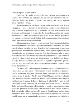 HUMANIZAÇÃO: A ESSÊNCIA DA AÇÃO TÉCNICA E ÉTICA NAS PRÁTICAS DE SAÚDE

Humanização e ensino médico
Embora a PNH tenha como um dos seus eixos de implementação a
inserção das diretrizes da humanização nas escolas formadoras de profissionais da área da Saúde, na prática, sua presença no ensino superior
ainda é pálida e sôfrega.
No ensino médico, há algum tempo, várias escolas daqui e de outras partes do mundo colocaram disciplinas de humanidades médicas nos
seus currículos de graduação. As experiências são bem heterogêneas, mas
é comum a dificuldade de integração dos temas humanísticos ao escopo
da Medicina23. Ainda que essenciais para a boa prática médica, para muitos alunos e professores as disciplinas de humanidades médicas são tidas
como prescindíveis e desinteressantes.
A humanização se inscreve como um tema dentro dessas disciplinas,
mas frequentemente é abordada de forma superficial e periférica. Na nossa
experiência de trabalho em uma disciplina de humanidades, percebemos
que os alunos desconhecem completamente a abrangência significativa da
humanização nas práticas de saúde. Ao final das discussões sobre o tema,
mostram-se bastante surpresos ao descobrir que se trata de algo bem mais
complexo e bem mais diretamente ligado ao exercício da Medicina do que
as ideias de “ser bonzinho”, “ser educado” e “agradar ao paciente” que trazem nas suas associações ao tema e traduzem preconceito e descaso com
o que mal conhecem.
Por outro lado, embora muitos hospitais-escola tenham Comitês de
Humanização, o tema ainda é relativamente recente no cotidiano da maioria das práticas de atenção e ensino15. Sobre esta questão, no Seminário
Internacional de Gestão – Mostra SES-SP de 2008, uma pesquisa realizada
com residentes do primeiro e último ano da Residência Médica do Hospital
Heliópolis da Secretaria de Estado da Saúde de São Paulo24 – para a qual
convergem alunos formados em diferentes escolas do estado – revelou
dados curiosos. Na entrada à Residência, os médicos apresentavam vaga
noção do que seria humanização, considerando-a mais focada na qualidade da relação médico-paciente. Na saída da Residência, a maioria deles
apresentou maior falta de informação e de interesse pelo assunto, inclusive
considerando que a humanização tem menos a ver com o seu trabalho e
21

 