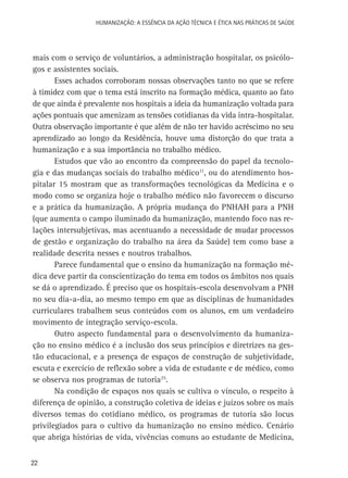 HUMANIZAÇÃO: A ESSÊNCIA DA AÇÃO TÉCNICA E ÉTICA NAS PRÁTICAS DE SAÚDE

mais com o serviço de voluntários, a administração hospitalar, os psicólogos e assistentes sociais.
Esses achados corroboram nossas observações tanto no que se refere
à timidez com que o tema está inscrito na formação médica, quanto ao fato
de que ainda é prevalente nos hospitais a ideia da humanização voltada para
ações pontuais que amenizam as tensões cotidianas da vida intra-hospitalar.
Outra observação importante é que além de não ter havido acréscimo no seu
aprendizado ao longo da Residência, houve uma distorção do que trata a
humanização e a sua importância no trabalho médico.
Estudos que vão ao encontro da compreensão do papel da tecnologia e das mudanças sociais do trabalho médico11, ou do atendimento hospitalar 15 mostram que as transformações tecnológicas da Medicina e o
modo como se organiza hoje o trabalho médico não favorecem o discurso
e a prática da humanização. A própria mudança do PNHAH para a PNH
(que aumenta o campo iluminado da humanização, mantendo foco nas relações intersubjetivas, mas acentuando a necessidade de mudar processos
de gestão e organização do trabalho na área da Saúde) tem como base a
realidade descrita nesses e noutros trabalhos.
Parece fundamental que o ensino da humanização na formação médica deve partir da conscientização do tema em todos os âmbitos nos quais
se dá o aprendizado. É preciso que os hospitais-escola desenvolvam a PNH
no seu dia-a-dia, ao mesmo tempo em que as disciplinas de humanidades
curriculares trabalhem seus conteúdos com os alunos, em um verdadeiro
movimento de integração serviço-escola.
Outro aspecto fundamental para o desenvolvimento da humanização no ensino médico é a inclusão dos seus princípios e diretrizes na gestão educacional, e a presença de espaços de construção de subjetividade,
escuta e exercício de reflexão sobre a vida de estudante e de médico, como
se observa nos programas de tutoria25.
Na condição de espaços nos quais se cultiva o vínculo, o respeito à
diferença de opinião, a construção coletiva de ideias e juízos sobre os mais
diversos temas do cotidiano médico, os programas de tutoria são locus
privilegiados para o cultivo da humanização no ensino médico. Cenário
que abriga histórias de vida, vivências comuns ao estudante de Medicina,
22

 