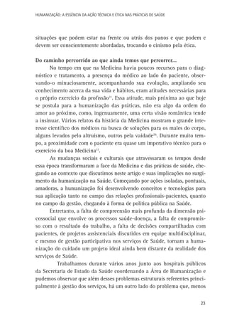 HUMANIZAÇÃO: A ESSÊNCIA DA AÇÃO TÉCNICA E ÉTICA NAS PRÁTICAS DE SAÚDE

situações que podem estar na frente ou atrás dos panos e que podem e
devem ser conscientemente abordadas, trocando o cinismo pela ética.
Do caminho percorrido ao que ainda temos que percorrer...
No tempo em que na Medicina havia poucos recursos para o diagnóstico e tratamento, a presença do médico ao lado do paciente, observando-o minuciosamente, acompanhando sua evolução, ampliando seu
conhecimento acerca da sua vida e hábitos, eram atitudes necessárias para
o próprio exercício da profissão11. Essa atitude, mais próxima ao que hoje
se postula para a humanização das práticas, não era algo da ordem do
amor ao próximo, como, ingenuamente, uma certa visão romântica tende
a insinuar. Vários relatos da história da Medicina mostram o grande interesse científico dos médicos na busca de soluções para os males do corpo,
alguns levados pelo altruísmo, outros pela vaidade26. Durante muito tempo, a proximidade com o paciente era quase um imperativo técnico para o
exercício da boa Medicina11.
As mudanças sociais e culturais que atravessaram os tempos desde
essa época transformaram a face da Medicina e das práticas de saúde, chegando ao contexto que discutimos neste artigo e suas implicações no surgimento da humanização na Saúde. Começando por ações isoladas, pontuais,
amadoras, a humanização foi desenvolvendo conceitos e tecnologias para
sua aplicação tanto no campo das relações profissionais-pacientes, quanto
no campo da gestão, chegando à forma de política pública na Saúde.
Entretanto, a falta de compreensão mais profunda da dimensão psicossocial que envolve os processos saúde-doença, a falta de compromisso com o resultado do trabalho, a falta de decisões compartilhadas com
pacientes, de projetos assistenciais discutidos em equipe multidisciplinar,
e mesmo de gestão participativa nos serviços de Saúde, tornam a humanização do cuidado um projeto ideal ainda bem distante da realidade dos
serviços de Saúde.
Trabalhamos durante vários anos junto aos hospitais públicos
da Secretaria de Estado da Saúde coordenando a Área de Humanização e
pudemos observar que além desses problemas estruturais referentes principalmente à gestão dos serviços, há um outro lado do problema que, menos
23

 