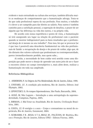 HUMANIZAÇÃO: A ESSÊNCIA DA AÇÃO TÉCNICA E ÉTICA NAS PRÁTICAS DE SAÚDE

evidente e mais entranhado na cultura dos serviços, também dificulta muito as mudanças de comportamento que a humanização advoga. Trata-se
do que cada profissional espera da sua profissão. Para muitos, o trabalho
é o dever a ser cumprido para dar direito ao salário. Para outros é também
caminho para a satisfação pessoal, a superação de desafios, o prazer de ser
alguém que faz diferença na vida dos outros, e na própria vida.
De acordo com nossa experiência e ponto de vista, a humanização
só terá assegurado seu lugar na relação do profissional com o paciente
quando se mostrar indispensável para os bons resultados que o profissional deseja de si mesmo no seu trabalho27. Para isso, há que se provocar (se
é que isso é possível) uma descoberta fundamental na vida dos profissionais de Saúde: a recuperação do desejo e do prazer de cuidar, algo que, de
tão distante dos valores culturais que predominam na contemporaneidade,
parece irremediavelmente perdido, mas quem sabe...
Aí então, a necessidade de bem cuidar será sentida como uma disposição que pode mover o desejo de aprender um outro jeito de ser e fazer
o encontro clínico no campo intersubjetivo e, mais além deste, realizar a
humanização em toda sua amplitude.
	
Referências Bibliográficas
1. ANDERSON, P. As Origens da Pós-Modernidade, Rio de Janeiro, Zahar, 1999.
2. LYOTARD, J.F. A condição pós-moderna, Rio de Janeiro, Editora José
Olympio, 2002.
3. LIPOVETSKY, G. Os tempos hipermodernos, São Paulo, Barcarolla, 2004.
4. AUGÉ, M. Não Lugares – Introdução a uma antropologia da supermodernidade, Campinas, Papirus, 2005.
5. BIRMAN, J. Mal Estar na Atualidade, Rio de Janeiro, Civilização Brasileira, 2001.
6. COSTA, J.F. O vestígio e a aura – Corpo e consumismo na moral do espetáculo, Rio de Janeiro, Garamond, 2004.
7. SCHRAMM, F R , REGO, S T A, BRAZ, M , PALÁCIOS, M Bioética, Riscos e Proteção. Rio de Janeiro, Editora UFRJ - Editora Fiocruz, 2005.
24

 