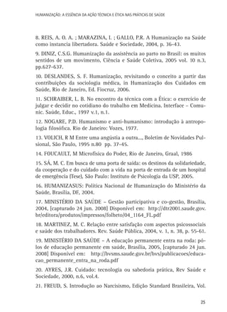 HUMANIZAÇÃO: A ESSÊNCIA DA AÇÃO TÉCNICA E ÉTICA NAS PRÁTICAS DE SAÚDE

8. REIS, A. O. A. ; MARAZINA, I. ; GALLO, P.R. A Humanização na Saúde
como instancia libertadora. Saúde e Sociedade, 2004, p. 36-43.
9. DINIZ, C.S.G. Humanização da assistência ao parto no Brasil: os muitos
sentidos de um movimento, Ciência e Saúde Coletiva, 2005 vol. 10 n.3,
pp.627-637.
10. DESLANDES, S. F. Humanização, revisitando o conceito a partir das
contribuições da sociologia médica, in Humanização dos Cuidados em
Saúde, Rio de Janeiro, Ed. Fiocruz, 2006.
11. SCHRAIBER, L. B. No encontro da técnica com a Ética: o exercício de
julgar e decidir no cotidiano do trabalho em Medicina. Interface – Comunic. Saúde, Educ., 1997 v.1, n.1.
12. NOGARE, P.D. Humanismo e anti-humanismo: introdução à antropologia filosófica. Rio de Janeiro: Vozes, 1977.
13. VOLICH, R M Entre uma angústia a outra..., Boletim de Novidades Pulsional, São Paulo, 1995 n.80 pp. 37-45.
14. FOUCAULT, M Microfísica do Poder, Rio de Janeiro, Graal, 1986
15. SÁ, M. C. Em busca de uma porta de saída: os destinos da solidariedade,
da cooperação e do cuidado com a vida na porta de entrada de um hospital
de emergência (Tese), São Paulo: Instituto de Psicologia da USP, 2005.
16. HUMANIZASUS: Política Nacional de Humanização do Ministério da
Saúde, Brasília, DF, 2004.
17. MINISTÉRIO DA SAÚDE – Gestão participativa e co-gestão, Brasília,
2004, [capturado 24 jun. 2008] Disponível em: http://dtr2001.saude.gov.
br/editora/produtos/impressos/folheto/04_1164_FL.pdf
18. MARTINEZ, M. C. Relação entre satisfação com aspectos psicossociais
e saúde dos trabalhadores. Rev. Saúde Pública, 2004, v. 1, n. 38, p. 55-61.
19. MINISTÉRIO DA SAÚDE – A educação permanente entra na roda: pólos de educação permanente em saúde, Brasília, 2005, [capturado 24 jun.
2008] Disponível em: http://bvsms.saude.gov.br/bvs/publicacoes/educacao_permanente_entra_na_roda.pdf
20. AYRES, J.R. Cuidado: tecnologia ou sabedoria prática, Rev Saúde e
Sociedade, 2000, n.6, vol.4.
21. FREUD, S. Introdução ao Narcisismo, Edição Standard Brasileira, Vol.
25

 