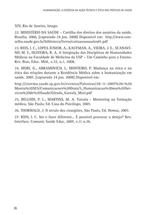 HUMANIZAÇÃO: A ESSÊNCIA DA AÇÃO TÉCNICA E ÉTICA NAS PRÁTICAS DE SAÚDE

XIV, Rio de Janeiro, Imago.
22. MINISTÉRIO DA SAÚDE – Cartilha dos direitos dos usuários da saúde,
Brasília, 2006, [capturado 24 jun. 2008] Disponível em: http://www.conselho.saude.gov.br/biblioteca/livros/cartaaosusuarios01.pdf
23. RIOS, I. C., LOPES JUNIOR, A., KAUFMAN, A., VIEIRA, J. E., SCANAVINO, M. T., OLIVEIRA, R. A. A Integração das Disciplinas de Humanidades
Médicas na Faculdade de Medicina da USP – Um Caminho para o Ensino.
Rev. Bras. Educ. Méd., v.32, n.1, 2008.
24. MORI, G., ABRAMOVICH, I., MONTEIRO, P. Mudança na ótica e na
ética das relações durante a Residência Médica sobre a humanização em
saúde, 2007, [capturado 24 jun. 2008] Disponível em:
http://sistema.saude.sp.gov.br/eventos/Palestras/28-11-2007%20-%20
Mostra%20SES/Comunicacoes%20Orais/5_Humanizacao%20nos%20Servicos%20de%20Saude/Glenda_Garrafa_Mori.pdf
25. BELLODI, P. L., MARTINS, M. A. Tutoria - Mentoring na formação
médica, São Paulo, Ed. Casa do Psicólogo, 2005
26. THORWALD, J. O século dos cirurgiões, São Paulo, Ed. Hemus, 2005
27. RIOS, I. C. Ser e fazer diferente... É possível provocar o desejo? Rev.
Interface, Comunic Saúde Educ, 2007, v.11 n.26.

26

 