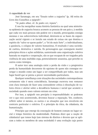 VIOLÊNCIA E HUMANIZAÇÃO

A capacidade de ver
José Saramago, em seu “Ensaio sobre a cegueira” (p. 10) retira do
Livro dos Conselhos a epígrafe1:
“Se podes olhar, vê. Se podes ver, repara”.
E nos faz mergulhar numa história fantástica na qual uma misteriosa epidemia de cegueira branca acomete as pessoas de um país e, à medida
que cada vez mais pessoas não podem ver o mundo, preocupadas consigo
mesmas e sua sobrevivência individual, destroem-se as bases da organização social vigente e se instala um estado de coisas em que domina o
espírito do “salve-se-quem-puder”, a “lei do mais forte”, o individualismo,
a ganância, o colapso de valores humanistas. O resultado é uma sociedade caótica, destrutiva e suicida. Os personagens que conseguem manter
princípios éticos e ações solidárias, sustentando uma organização coletiva
baseada no respeito e cooperação, são os que escapam de ser tragados pela
violência de uma multidão cega, potencialmente assassina, que percebe os
outros como inimigos.
O autor tece uma analogia entre a perda da visão e a progressiva
perda da humanidade decorrente do egoísmo de quem não consegue enxergar o mundo como um lugar a ser compartilhado por todos, mas um
lugar hostil que se presta a prover necessidades particulares.
Qualquer semelhança com situações das sociedades contemporâneas
certamente não é mera coincidência. Saramago escreveu esse romance
com clara intenção de fazer uma contundente crítica à dissolução de valores éticos e alertar sobre a decadência humana e social que acomete a
sociedade quando esses valores entram em crise.
Por isso, a epígrafe nos precipita à responsabilidade: se podemos
ver o que está acontecendo, devemos buscar a reparação. Ver, conhecer,
refletir sobre si mesmo, os outros e as situações que nos envolvem em
contexto particular e coletivo. É o princípio da ética, da cidadania, da
humanização.
Princípio que emerge da concepção de homem comum no lugar social e tempo histórico da modernidade. Podemos dizer que a noção de
cidadania2 que temos hoje (um sistema de direitos e deveres que se aplicam a todos os membros de uma sociedade) é uma evolução cujo ponto

28

 