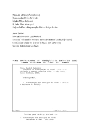 Produção Editorial: Áurea Editora
Coordenação: Dirceu Pereira Jr.
Edição: Milton Bellintani
Revisão: Silvia Marangoni
Projeto Gráfico e Diagramação: Mveras Design Gráfico
Apoio Oficial:
Rede de Reabilitação Lucy Montoro
Fundação Faculdade de Medicina da Universidade de São Paulo (FFMUSP)
Secretaria de Estado dos Direitos da Pessoa com Deficiência
Governo do Estado de São Paulo

Dados

Internacionais de Catalogação na Publicação
(Câmara Brasileira do Livro, SP, Brasil)
Rios, Izabel Cristina
Caminhos da humanização na saúde : prática e
reflexão / Izabel Cristina Rios. -- São Paulo :
Áurea Editora, 2009.
Bibliografia.
1. Humanização dos serviços de saúde 2. Médico
e paciente I. Título.

09-06602

CDD-362.19892
Índices para catálogo sistemático:
1. Humanização dos serviços de saúde :
Bem-estar social
362.19892

2

(CIP)

 