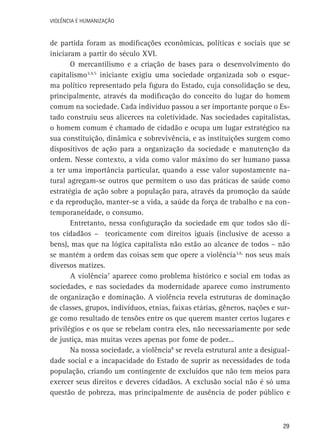 VIOLÊNCIA E HUMANIZAÇÃO

de partida foram as modificações econômicas, políticas e sociais que se
iniciaram a partir do século XVI.
O mercantilismo e a criação de bases para o desenvolvimento do
capitalismo3,4,5 iniciante exigiu uma sociedade organizada sob o esquema político representado pela figura do Estado, cuja consolidação se deu,
principalmente, através da modificação do conceito do lugar do homem
comum na sociedade. Cada indivíduo passou a ser importante porque o Estado construiu seus alicerces na coletividade. Nas sociedades capitalistas,
o homem comum é chamado de cidadão e ocupa um lugar estratégico na
sua constituição, dinâmica e sobrevivência, e as instituições surgem como
dispositivos de ação para a organização da sociedade e manutenção da
ordem. Nesse contexto, a vida como valor máximo do ser humano passa
a ter uma importância particular, quando a esse valor supostamente natural agregam-se outros que permitem o uso das práticas de saúde como
estratégia de ação sobre a população para, através da promoção da saúde
e da reprodução, manter-se a vida, a saúde da força de trabalho e na contemporaneidade, o consumo.
Entretanto, nessa configuração da sociedade em que todos são ditos cidadãos – teoricamente com direitos iguais (inclusive de acesso a
bens), mas que na lógica capitalista não estão ao alcance de todos – não
se mantém a ordem das coisas sem que opere a violência3,6, nos seus mais
diversos matizes.
A violência7 aparece como problema histórico e social em todas as
sociedades, e nas sociedades da modernidade aparece como instrumento
de organização e dominação. A violência revela estruturas de dominação
de classes, grupos, indivíduos, etnias, faixas etárias, gêneros, nações e surge como resultado de tensões entre os que querem manter certos lugares e
privilégios e os que se rebelam contra eles, não necessariamente por sede
de justiça, mas muitas vezes apenas por fome de poder...
Na nossa sociedade, a violência8 se revela estrutural ante a desigualdade social e a incapacidade do Estado de suprir as necessidades de toda
população, criando um contingente de excluídos que não tem meios para
exercer seus direitos e deveres cidadãos. A exclusão social não é só uma
questão de pobreza, mas principalmente de ausência de poder público e

29

 