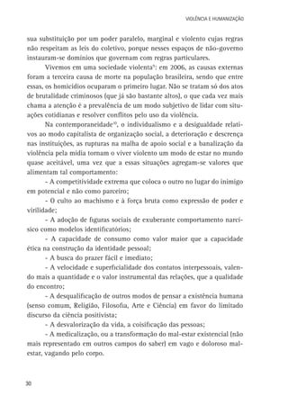 VIOLÊNCIA E HUMANIZAÇÃO

sua substituição por um poder paralelo, marginal e violento cujas regras
não respeitam as leis do coletivo, porque nesses espaços de não-governo
instauram-se domínios que governam com regras particulares.
Vivemos em uma sociedade violenta9: em 2006, as causas externas
foram a terceira causa de morte na população brasileira, sendo que entre
essas, os homicídios ocuparam o primeiro lugar. Não se tratam só dos atos
de brutalidade criminosos (que já são bastante altos), o que cada vez mais
chama a atenção é a prevalência de um modo subjetivo de lidar com situações cotidianas e resolver conflitos pelo uso da violência.
Na contemporaneidade10, o individualismo e a desigualdade relativos ao modo capitalista de organização social, a deterioração e descrença
nas instituições, as rupturas na malha de apoio social e a banalização da
violência pela mídia tornam o viver violento um modo de estar no mundo
quase aceitável, uma vez que a essas situações agregam-se valores que
alimentam tal comportamento:
- A competitividade extrema que coloca o outro no lugar do inimigo
em potencial e não como parceiro;
- O culto ao machismo e à força bruta como expressão de poder e
virilidade;
- A adoção de figuras sociais de exuberante comportamento narcísico como modelos identificatórios;
- A capacidade de consumo como valor maior que a capacidade
ética na construção da identidade pessoal;
- A busca do prazer fácil e imediato;
- A velocidade e superficialidade dos contatos interpessoais, valendo mais a quantidade e o valor instrumental das relações, que a qualidade
do encontro;
- A desqualificação de outros modos de pensar a existência humana
(senso comum, Religião, Filosofia, Arte e Ciência) em favor do limitado
discurso da ciência positivista;
- A desvalorização da vida, a coisificação das pessoas;
- A medicalização, ou a transformação do mal-estar existencial (não
mais representado em outros campos do saber) em vago e doloroso malestar, vagando pelo corpo.

30

 