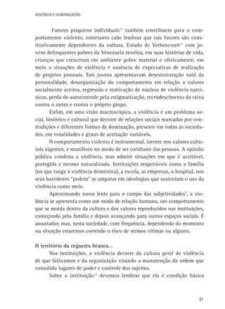VIOLÊNCIA E HUMANIZAÇÃO

Fatores psíquicos individuais11 também contribuem para o comportamento violento, entretanto cabe lembrar que tais fatores são constitutivamente dependentes da cultura. Estudo de Vethencourt11 com jovens delinquentes pobres da Venezuela revelou, em suas histórias de vida,
crianças que cresceram em ambiente pobre material e afetivamente, em
meio a situações de violência e ausência de expectativas de realização
de projetos pessoais. Tais jovens apresentavam desestruturação sutil da
personalidade, desorganização do comportamento em relação a valores
socialmente aceitos, regressão e reativação de núcleos de violência narcísicos, perda do autocontrole pela estigmatização, recrudescimento da raiva
contra o outro e contra o próprio grupo.
Enfim, em uma visão macroscópica, a violência é um problema social, histórico e cultural que decorre de relações sociais marcadas por contradições e diferentes formas de dominação, presente em todas as sociedades, em tonalidades e graus de aceitação variáveis.
O comportamento violento é instrumental, latente nos valores culturais vigentes, e manifesto no modo de ser cotidiano das pessoas. A opinião
pública condena a violência, mas admite situações em que é aceitável,
protegida e mesmo naturalizada. Instituições respeitáveis como a família
(no que tange à violência doméstica), a escola, as empresas, o hospital, nos
seus bastidores “podem” se amparar em ideologias que sustentam o uso da
violência como meio.
Aproximando nossa lente para o campo das subjetividades7, a violência se apresenta como um modo de relação humana, um comportamento
que se molda dentro da cultura e dos valores reproduzidos nas instituições,
começando pela família e depois avançando para outros espaços sociais. É
assustador, mas, nesta sociedade, com frequência, dependendo do momento
ou situação estaremos correndo o risco de sermos vítimas ou algozes.
O território da cegueira branca...
Nas instituições, a violência decorre da cultura geral de violência
de que falávamos e da organização visando a manutenção da ordem que
consolida lugares de poder e controle dos sujeitos.
Sobre a instituição12 devemos lembrar que ela é condição básica

31

 