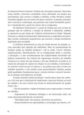 VIOLÊNCIA E HUMANIZAÇÃO

do desenvolvimento humano. Produto das interações humanas. Nascemos
numa família, crescemos construindo nossa identidade nos grupos que
participamos, seja a escola, a religião, o trabalho, a tribo. Portanto, sempre
estaremos ligados uns aos outros em graus variáveis. A questão, portanto,
não é crucificar a instituição, mas perceber suas várias finalidades, pensálas e transformá-las a partir de valores éticos revigorados.
Na dinâmica institucional12, o modo de relação que está na base de
qualquer tipo de violência, a relação de domínio e submissão, também
se apresenta no que chama de violência institucional na Saúde. Segundo
Foucault, a violência institucional3 historicamente se engendrou nos presídios, escolas, instituições psiquiátricas, que usavam o castigo moralmente
legitimado pela sociedade.
A violência institucional na área da Saúde decorre de relações sociais marcadas pela sujeição dos indivíduos. Data na transformação do
hospital antigo no hospital moderno3,5, sob os então “novos” métodos
organizacionais. Historicamente, foi se configurando desde o controle,
a alienação e o não reconhecimento das subjetividades envolvidas nas
práticas assistenciais. Na vertente da organização científica do trabalho
criaram-se as castas dos que pensam e dos que obedecem, levando-se ao
estado de alienação do sujeito em relação ao seu trabalho, à instituição e
ao contexto social em que se inscreve a sua prática que não só torna seu
trabalho mecânico e sem sentido como potencialmente violento, porque
perde qualidades fundamentais para o contato técnico e sensível necessário às relações intersubjetivas na Saúde.
O assim chamado institucionalismo11 resulta dessa forma de violência e faz com que a instituição de saúde passe a provocar doença ao invés
do cuidado e da cura. Fatores que levam ao desenvolvimento do quadro
clínico são:
- Uso da disciplina e rigidez hierárquica para organização e controle
do trabalho;
- Supremacia do fenômeno biológico e da intervenção sobre um
corpo descontextualizado de sua história;
- “Dessubjetivação” das pessoas envolvidas nas práticas;
- Desenvolvimento de especialidades e tecnologias que fazem a clí-

32

 