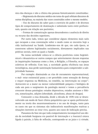 VIOLÊNCIA E HUMANIZAÇÃO

nica das doenças e não a clínica das pessoas historicamente constituídas;
- Hegemonia do discurso médico em torno do qual orbitam discursos de
outras disciplinas, na maioria das vezes construídos sobre o mesmo modelo;
- Uso do discurso do saber para o exercício do poder e de diversos
tipos de comportamento de dominação e submissão tanto entre profissionais, quanto em relação aos pacientes;
- Formas de comunicação apenas descendentes e ausência de direito
ou recurso das decisões superiores.
Por outro lado, temos que considerar alguns elementos mais sutis
que escapam a essa constatação sobre o modo como se encontra hoje a
vida institucional na Saúde. Lembremo-nos de que, em cada época, se
constroem saberes legitimados socialmente, diretamente implicados nas
práticas sociais, entre as quais a Saúde.
Na nossa sociedade coloca-se a ciência positivista como hegemônica4 e desautoriza-se outros campos que anteriormente davam respostas
às inquietações humanas como a Arte, a Religião, a Filosofia, os espaços
coletivos de reflexão. Com isso, a sociedade ganha eficiência nas áreas
tecnológicas, mas perde sustentação humanística para compreender a subjetividade humana.
Por exemplo: diminuindo as vias de escoamento representacional,
o mal- estar existencial passa a ser percebido como sensação de doença
e requer respostas na Medicina, no remédio, na intervenção no corpo13.
Acrescente-se a maior ou menor vulnerabilidade psíquica e biológica de
cada um para o surgimento da patologia mental e temos a prevalência
crescente dessas patologias: estados depressivos, estados ansiosos e fóbicos, somatizações, adições (obesidade, alcoolismo, abuso de drogas).
Consoante a essa demanda, desde a década de 1970 vem se desenvolvendo um modo de fazer clínica psiquiátrica que se apoia preferencialmente na teoria dos neurotransmissores e no uso de drogas, tanto para
os casos em que os sintomas são indiscutíveis manifestações reativas a
situações inerentes ao estar vivo, quanto aos casos de indicação precisa.
Passamos da fase em que todo comportamento incompatível aos ideais da sociedade burguesa era passível de internação e a loucura3 estava
ligada à paixão, à falta de reflexão, contrapondo-se ao juízo e à virtude.

33

 