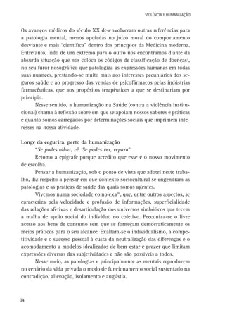 VIOLÊNCIA E HUMANIZAÇÃO

Os avanços médicos do século XX desenvolveram outras referências para
a patologia mental, menos apoiadas no juízo moral do comportamento
desviante e mais “científica” dentro dos princípios da Medicina moderna.
Entretanto, indo de um extremo para o outro nos encontramos diante da
absurda situação que nos coloca os códigos de classificação de doenças2,
no seu furor nosográfico que patologiza as expressões humanas em todas
suas nuances, prestando-se muito mais aos interesses pecuniários dos seguros saúde e ao progresso das vendas de psicofármacos pelas indústrias
farmacêuticas, que aos propósitos terapêuticos a que se destinariam por
princípio.
Nesse sentido, a humanização na Saúde (contra a violência institucional) chama à reflexão sobre em que se apoiam nossos saberes e práticas
e quanto somos carregados por determinações sociais que imprimem interesses na nossa atividade.
Longe da cegueira, perto da humanização
“Se podes olhar, vê. Se podes ver, repara”
Retomo a epígrafe porque acredito que esse é o nosso movimento
de escolha.
Pensar a humanização, sob o ponto de vista que adotei neste trabalho, diz respeito a pensar em que contexto sociocultural se engendram as
patologias e as práticas de saúde das quais somos agentes.
Vivemos numa sociedade complexa10, que, entre outros aspectos, se
caracteriza pela velocidade e profusão de informações, superficialidade
das relações afetivas e desarticulação dos universos simbólicos que tecem
a malha de apoio social do indivíduo no coletivo. Preconiza-se o livre
acesso aos bens de consumo sem que se forneçam democraticamente os
meios práticos para o seu alcance. Exaltam-se o individualismo, a competitividade e o sucesso pessoal à custa da neutralização das diferenças e o
acomodamento a modelos idealizados de bem-estar e prazer que limitam
expressões diversas das subjetividades e não são possíveis a todos.
Nesse meio, as patologias e principalmente as mentais reproduzem
no cenário da vida privada o modo de funcionamento social sustentado na
contradição, alienação, isolamento e angústia.

34

 