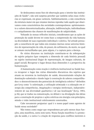 VIOLÊNCIA E HUMANIZAÇÃO

Se deslocarmos nosso foco de observação para o interior das instituições de Saúde12, não será surpresa perceber que também nelas essas vivências se expressam, em graus variáveis. Subliminarmente, a não consciência
da estrutura maior em que estamos imersos reproduz tudo aquilo que observamos como características das sociedades contemporâneas: aprisionamento a valores descontextualizados, alienação, indiferenciação, individualismo
e o aniquilamento das chances de manifestações de subjetividade.
Voltando às nossas reflexões iniciais, consideramos que as ações de
promoção da saúde devem ter como base a compreensão da vida humana
na diversidade de suas expressões individual e coletiva. Tal atitude pressupõe a consciência de que todos nós estamos imersos nesse universo histórico de representações da vida, do prazer, do sofrimento, da morte, no qual
se armam encruzilhadas que, para alguns, é a captura para a doença.
Os vários discursos na instituição constituem-se da sobreposição
do sujeito psíquico (que comporta a dimensão de cada história pessoal)
no sujeito institucional (lugar de representação, de imagos culturais, de
papel social). Recuperar o lugar dessas duas dimensões é a perspectiva da
humanização.
A humanização como reação à violência institucional na Saúde busca recuperar o lugar das várias dimensões discursivas dos sujeitos que
atuam ou recorrem às instituições de saúde, desconstruindo relações de
dominação-submissão e dando lugar à construção de saberes compartilhados e o desenvolvimento dos potenciais de inteligência coletiva14 definidos
por Levy como “a valorização, a utilização otimizada e a colocação em sinergia das competências, imaginações e energias intelectuais, independentemente de sua diversidade qualitativa e de sua localização” (Levy, 1993,
p.36), que se traduz na comunicação, no debate e na divulgação das ideias
para a construção de projetos e ações coletivas em sinergia com princípios,
missão e visão institucional coletivamente construídos.
Cabe novamente perguntar: qual é o nosso papel como agentes de
Saúde nessa sociedade?
Não temos como negar que respondemos por pelo menos duas funções, uma manifesta, outra nem tanto. Nossa função manifesta é a promoção da saúde, e a outra é a criação de respostas para conflitos inerentes à

35

 
