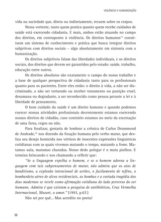 VIOLÊNCIA E HUMANIZAÇÃO

vida na sociedade que, direta ou indiretamente, recaem sobre os corpos.
Nessa vertente, tanto quem pratica quanto quem recebe cuidados de
saúde está exercendo cidadania. E mais, ambos estão atuando no campo
dos direitos, em contraponto à violência. Os direitos humanos15 constituem um sistema de conhecimento e prática que busca integrar direitos
subjetivos com direitos sociais – algo absolutamente em sintonia com a
humanização.
Os direitos subjetivos falam das liberdades individuais, e os direitos
sociais, dos direitos que devem ser garantidos pelo estado: saúde, trabalho,
educação entre outros.
Os direitos absolutos são exatamente o campo do nosso trabalho e
a base de qualquer perspectiva de cidadania tanto para os profissionais
quanto para os pacientes. Entre eles estão: o direito à vida, a não ser discriminado, a não ser torturado ou receber tratamento ou punição cruel,
desumana ou degradante, a ser reconhecido como pessoa perante a lei e à
liberdade de pensamento.
O bom cuidado da saúde é um direito humano e quando podemos
exercer nossas atividades profissionais decentemente estamos exercendo
nossos direitos de cidadão, caso contrário estamos no meio da encenação
de uma farsa, cegos ou não.
Para finalizar, gostaria de lembrar a crônica de Carlos Drummond
de Andrade,16 nos dizendo da fixação humana pelo verbo matar, que desliza seu desejo homicida nos vértices de inocentes expressões linguísticas
cotidianas com as quais vivemos matando o tempo, matando a fome. Matamos aula, matamos charadas. Nosso dedo polegar é o mata piolhos. E
termina brincando e nos chamando a refletir que:
“Se a linguagem espelha o homem, e se o homem adorna a linguagem com tais subpensamentos de matar, não admira que os atos de
banditismo, a explosão intencional de aviões, o fuzilamento de reféns, o
bombardeio aéreo de alvos residenciais, as bombas e a variada tragédia dos
dias modernos se revele como afirmação cotidiana do lado perverso do ser
humano. Admira é que existam a pesquisa de antibióticos, Cruz Vermelha
Internacional, Mozart, o amor.” (1993, p.67.)
Não sei por quê... Mas acredito no poeta!

36

 