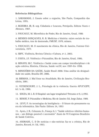 VIOLÊNCIA E HUMANIZAÇÃO

Referências Bibliográficas
1. Saramago, J. Ensaio sobre a cegueira, São Paulo, Companhia das
Letras, 1995.
2. Bezerra Jr, B. org. Cidadania e Loucura, Petrópolis, Editora Vozes e
Abrasco, 1987.
3. Foucault, M. Microfísica do Poder, Rio de Janeiro, Graal, 1986
4. Mendes Gonçalves, R. B. Medicina e história: raízes sociais do trabalho médico, tese de doutorado, FMUSP, 1979, mimeo.
5. Foucault, M. O nascimento da clínica, Rio de Janeiro, Forense-Universitária, 1977.
6. SBPC, Violência, Revista Ciência e Cultura, nº.1, 2002.
7. Costa, J.F. Violência e Psicanálise, Rio de Janeiro, Graal, 1986.
8. Minayo, M.C. Violência e Saúde como um campo interdisciplinar e de
ação coletiva, História, Ciências, Saúde vol.IV, nov 1997-fev 1998.
9. Ministério da Saúde, Saúde Brasil 2006: Uma análise da desigualdade em saúde, Brasília-DF, 2006.
10. Birman, J. Mal Estar na Atualidade, Rio de Janeiro, Civilização Brasileira, 2001.
11. Vethencourt, J. L., Psicología de la violencia. Gaceta APUCV/IPP,
62: 5-10, 1990.
12. Souza, M. L. R. O Hospital: um lugar terapêutico? Percurso nº.9, 2,1992.
13. Benoit, P. Psicanálise e Medicina. Rio de Janeiro: Ed. Jorge Zahar, 1989.
14. Levy, P. As tecnologias da Inteligência – O futuro do pensamento na
era da informática. São Paulo: Editora 34, 1993
15. Ayres, J. R., Calazans, G., França Jr, I. “Saúde coletiva e direitos humanos – um diálogo possível e necessário” Anais do VI Congresso Brasileiro
de Saúde Coletiva.
16. Andrade, C. D De notícias e não-notícias faz-se a crônica, Rio de
Janeiro, Record, 6ª. Ed, 1993.
37

 