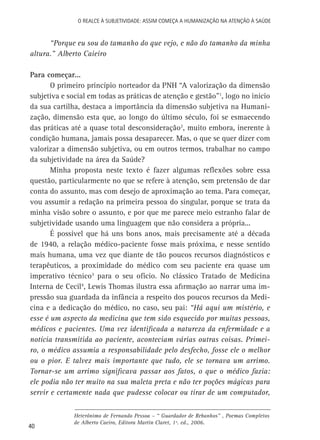 O Realce à Subjetividade: assim começa a Humanização na atenção à Saúde

“Porque eu sou do tamanho do que vejo, e não do tamanho da minha
altura.” Alberto Caieiro
Para começar...
O primeiro princípio norteador da PNH “A valorização da dimensão
subjetiva e social em todas as práticas de atenção e gestão”1, logo no início
da sua cartilha, destaca a importância da dimensão subjetiva na Humanização, dimensão esta que, ao longo do último século, foi se esmaecendo
das práticas até a quase total desconsideração2, muito embora, inerente à
condição humana, jamais possa desaparecer. Mas, o que se quer dizer com
valorizar a dimensão subjetiva, ou em outros termos, trabalhar no campo
da subjetividade na área da Saúde?
Minha proposta neste texto é fazer algumas reflexões sobre essa
questão, particularmente no que se refere à atenção, sem pretensão de dar
conta do assunto, mas com desejo de aproximação ao tema. Para começar,
vou assumir a redação na primeira pessoa do singular, porque se trata da
minha visão sobre o assunto, e por que me parece meio estranho falar de
subjetividade usando uma linguagem que não considera a própria...
É possível que há uns bons anos, mais precisamente até a década
de 1940, a relação médico-paciente fosse mais próxima, e nesse sentido
mais humana, uma vez que diante de tão poucos recursos diagnósticos e
terapêuticos, a proximidade do médico com seu paciente era quase um
imperativo técnico3 para o seu ofício. No clássico Tratado de Medicina
Interna de Cecil4, Lewis Thomas ilustra essa afirmação ao narrar uma impressão sua guardada da infância a respeito dos poucos recursos da Medicina e a dedicação do médico, no caso, seu pai: “Há aqui um mistério, e
esse é um aspecto da medicina que tem sido esquecido por muitas pessoas,
médicos e pacientes. Uma vez identificada a natureza da enfermidade e a
notícia transmitida ao paciente, aconteciam várias outras coisas. Primeiro, o médico assumia a responsabilidade pelo desfecho, fosse ele o melhor
ou o pior. E talvez mais importante que tudo, ele se tornava um arrimo.
Tornar-se um arrimo significava passar aos fatos, o que o médico fazia:
ele podia não ter muito na sua maleta preta e não ter poções mágicas para
servir e certamente nada que pudesse colocar ou tirar de um computador,

40

Heterônimo de Fernando Pessoa – “ Guardador de Rebanhos” , Poemas Completos
de Alberto Caeiro, Editora Martin Claret, 1ª. ed., 2006.

 