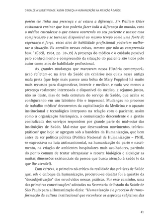 O Realce à Subjetividade: assim começa a Humanização na atenção à Saúde

porém ele tinha sua presença e aí estava a diferença. Sir William Osler
costumava ensinar que isso poderia fazer toda a diferença do mundo, caso
o médico entendesse o que estava ocorrendo ao seu paciente e usasse essa
compreensão e se tornasse disponível ao mesmo tempo como uma fonte de
esperança e força, esses atos de habilidade profissional poderiam melhorar a situação. Eu acredito nessas coisas, mesmo que não as compreenda
bem.” (Cecil, 1984, pp. 38-39) A presença do médico e o cuidado possível
pelo conhecimento e compreensão da situação do paciente são tidos pelo
autor como atos de habilidade profissional.
As grandes mudanças que marcaram nossa História contemporânea5 refletem-se na área da Saúde em cenários nos quais nessa antiga
mala preta (que hoje mais parece uma bolsa de Mary Poppins) há muito
mais recursos para diagnosticar, intervir e medicar, e cada vez menos a
presença realmente interessada e disponível do médico, e sejamos justos,
não só deste, mas de toda estrutura do serviço de Saúde, que acaba se
configurando em um labirinto frio e impessoal. Mudanças no processo
de trabalho médico3 decorrentes da capitalização da Medicina e o aparato
institucional e tecnológico interposto na relação com o paciente, assim
como a organização hierárquica, a comunicação descendente e a gestão
centralizada dos serviços respondem por grande parte do mal-estar das
instituições de Saúde. Mal-estar que desencadeou movimentos teóricopráticos6 que hoje se agregam sob a bandeira da Humanização, que bem
antes de ser política pública (Política Nacional de Humanização – PNH),
se expressava na luta antimanicomial, na humanização do parto e nascimento, na criação de ambientes hospitalares mais acolhedores, partindo
do ponto comum de tentar ultrapassar o recorte biológico e alcançar as
muitas dimensões existenciais da pessoa que busca atenção à saúde (e da
que lhe atende!).
Com certeza, o primeiro nó crítico da realidade das práticas de Saúde
que, sob o enfoque da humanização, procurou-se desatar foi a questão da
“dessubjetivação” dos envolvidos nessas práticas. Por esse caminho, uma
das primeiras conceituações7 adotadas na Secretaria de Estado da Saúde de
São Paulo para a Humanização dizia: “Humanização é o processo de transformação da cultura institucional que reconhece os aspectos subjetivos das

41

 